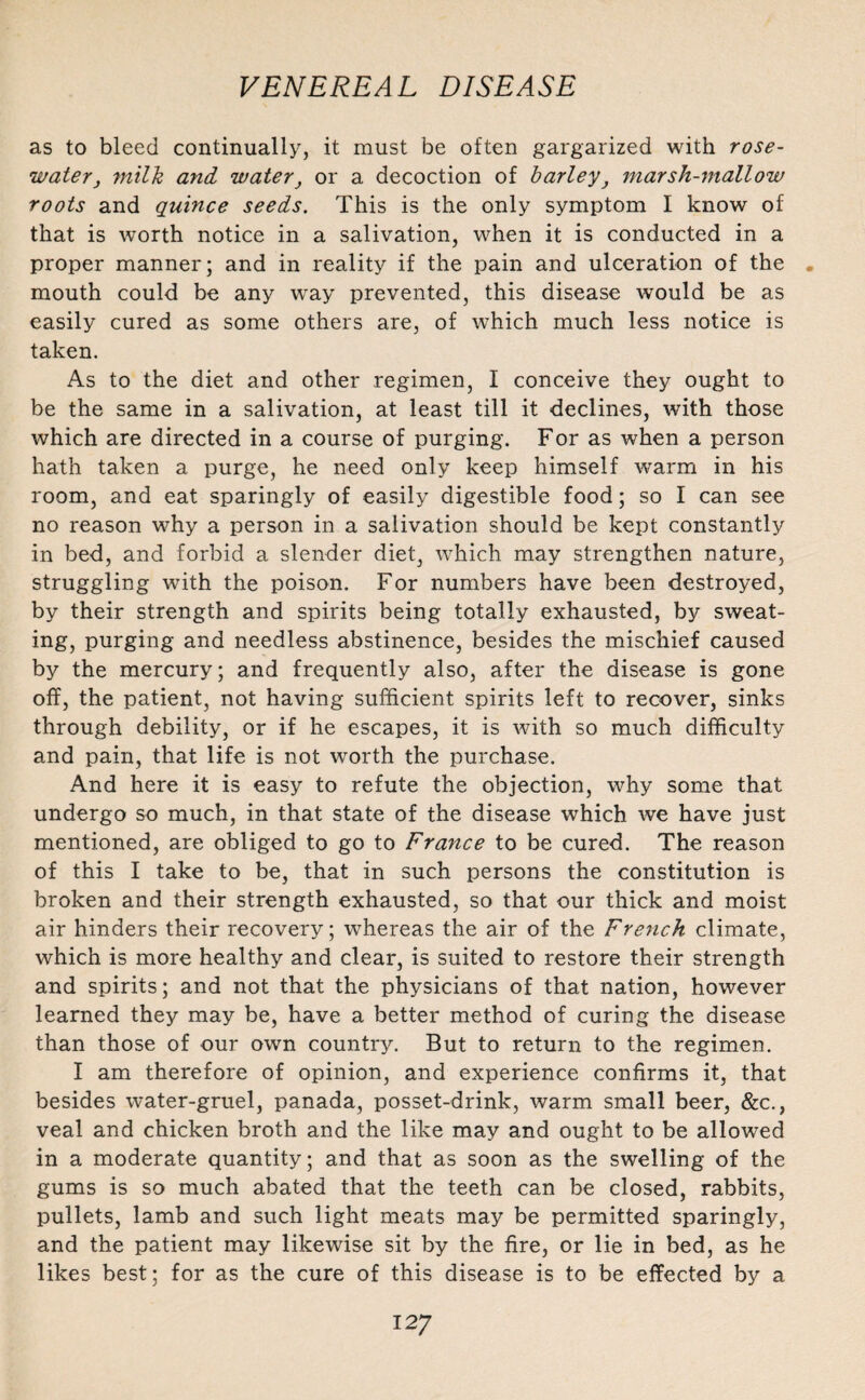 as to bleed continually, it must be often gargarized with rose¬ waterj milk and water} or a decoction of barley} marsh-mallow roots and quince seeds. This is the only symptom I know of that is worth notice in a salivation, when it is conducted in a proper manner; and in reality if the pain and ulceration of the . mouth could be any way prevented, this disease would be as easily cured as some others are, of which much less notice is taken. As to the diet and other regimen, I conceive they ought to be the same in a salivation, at least till it declines, with those which are directed in a course of purging. For as when a person hath taken a purge, he need only keep himself warm in his room, and eat sparingly of easily digestible food; so I can see no reason why a person in a salivation should be kept constantly in bed, and forbid a slender diet, which may strengthen nature, struggling with the poison. For numbers have been destroyed, by their strength and spirits being totally exhausted, by sweat¬ ing, purging and needless abstinence, besides the mischief caused by the mercury; and frequently also, after the disease is gone off, the patient, not having sufficient spirits left to recover, sinks through debility, or if he escapes, it is with so much difficulty and pain, that life is not worth the purchase. And here it is easy to refute the objection, why some that undergo so much, in that state of the disease which we have just mentioned, are obliged to go to France to be cured. The reason of this I take to be, that in such persons the constitution is broken and their strength exhausted, so that our thick and moist air hinders their recovery; whereas the air of the French climate, which is more healthy and clear, is suited to restore their strength and spirits; and not that the physicians of that nation, however learned they may be, have a better method of curing the disease than those of our own country. But to return to the regimen. I am therefore of opinion, and experience confirms it, that besides water-gruel, panada, posset-drink, warm small beer, &c., veal and chicken broth and the like may and ought to be allowed in a moderate quantity; and that as soon as the swelling of the gums is so much abated that the teeth can be closed, rabbits, pullets, lamb and such light meats may be permitted sparingly, and the patient may likewise sit by the fire, or lie in bed, as he likes best; for as the cure of this disease is to be effected by a