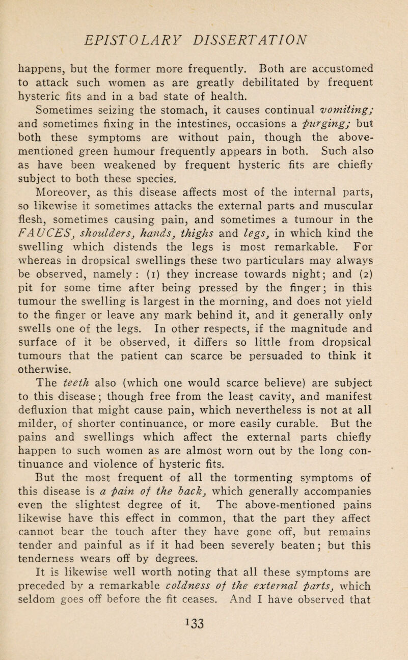 happens, but the former more frequently. Both are accustomed to attack such women as are greatly debilitated by frequent hysteric fits and in a bad state of health. Sometimes seizing the stomach, it causes continual vomiting; and sometimes fixing in the intestines, occasions a -purging; but both these symptoms are without pain, though the above- mentioned green humour frequently appears in both. Such also as have been weakened by frequent hysteric fits are chiefly subject to both these species. Moreover, as this disease affects most of the internal parts, so likewise it sometimes attacks the external parts and muscular flesh, sometimes causing pain, and sometimes a tumour in the FA UCES, shoulders, hands, thighs and legs, in which kind the swelling which distends the legs is most remarkable. For whereas in dropsical swellings these two particulars may always be observed, namely: (i) they increase towards night; and (2) pit for some time after being pressed by the finger; in this tumour the swelling is largest in the morning, and does not yield to the finger or leave any mark behind it, and it generally only swells one of the legs. In other respects, if the magnitude and surface of it be observed, it differs so little from dropsical tumours that the patient can scarce be persuaded to think it otherwise. The teeth also (which one would scarce believe) are subject to this disease; though free from the least cavity, and manifest defluxion that might cause pain, which nevertheless is not at all milder, of shorter continuance, or more easily curable. But the pains and swellings which affect the external parts chiefly happen to such women as are almost worn out by the long con¬ tinuance and violence of hysteric fits. But the most frequent of all the tormenting symptoms of this disease is a pain of the back, which generally accompanies even the slightest degree of it. The above-mentioned pains likewise have this effect in common, that the part they affect cannot bear the touch after they have gone off, but remains tender and painful as if it had been severely beaten; but this tenderness wears off by degrees. It is likewise well worth noting that all these symptoms are preceded by a remarkable coldness of the external parts, which seldom goes off before the fit ceases. And I have observed that