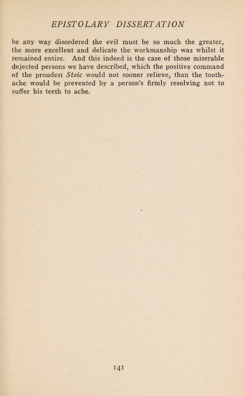 be any way disordered the evil must be so much the greater, the more excellent and delicate the workmanship was whilst it remained entire. And this indeed is the case of those miserable dejected persons we have described, which the positive command of the proudest Stoic would not sooner relieve, than the tooth¬ ache would be prevented by a person’s firmly resolving not to suffer his teeth to ache.