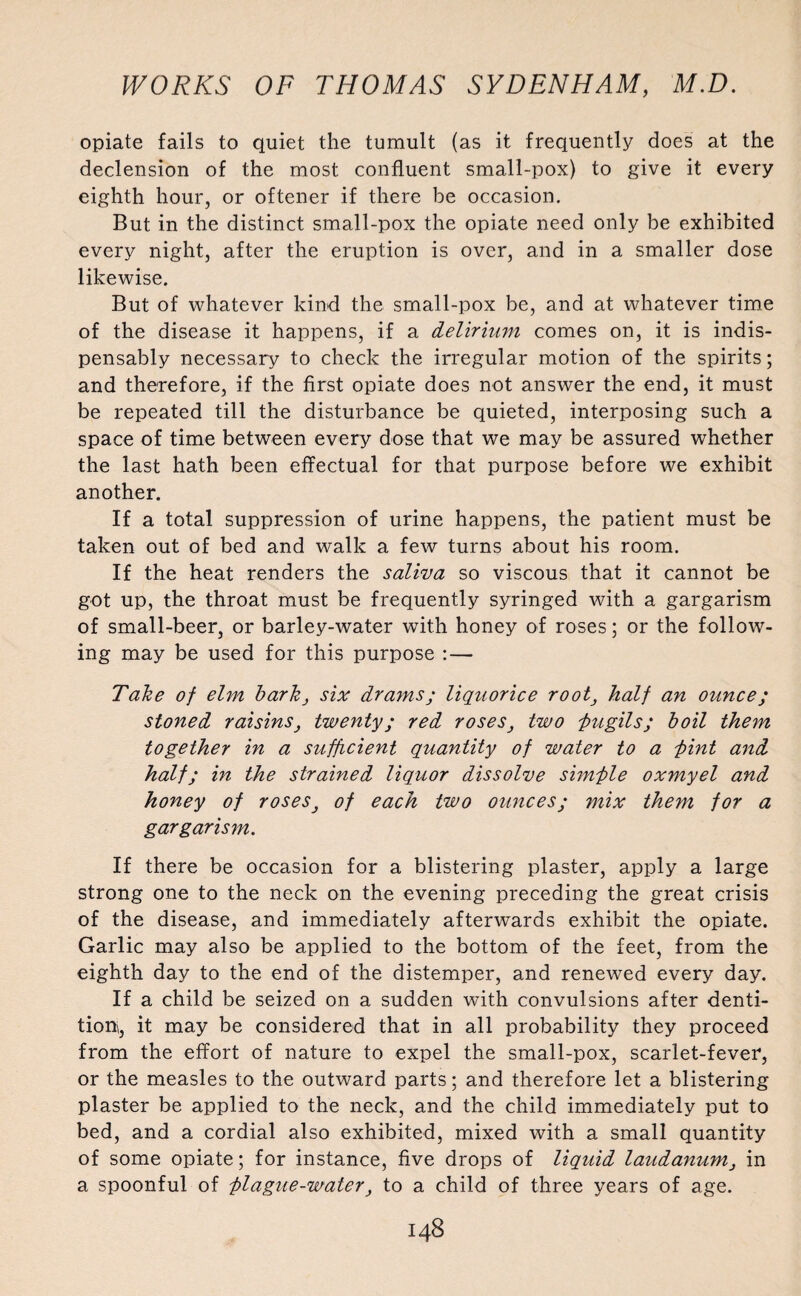 opiate fails to quiet the tumult (as it frequently does at the declension of the most confluent small-pox) to give it every eighth hour, or oftener if there be occasion. But in the distinct small-pox the opiate need only be exhibited every night, after the eruption is over, and in a smaller dose likewise. But of whatever kind the small-pox be, and at whatever time of the disease it happens, if a delirium comes on, it is indis¬ pensably necessary to check the irregular motion of the spirits; and therefore, if the first opiate does not answer the end, it must be repeated till the disturbance be quieted, interposing such a space of time between every dose that we may be assured whether the last hath been effectual for that purpose before we exhibit another. If a total suppression of urine happens, the patient must be taken out of bed and walk a few turns about his room. If the heat renders the saliva so viscous that it cannot be got up, the throat must be frequently syringed with a gargarism of small-beer, or barley-water with honey of roses; or the follow¬ ing may be used for this purpose : — Take of elm barkj six drams; liquorice root} half an ounce; stoned raisins, twenty; red roses, two pugils; boil them together in a sufficient quantity of water to a -pint and half; in the strained liquor dissolve simple oxmyel and honey of roses} of each two ounces; mix them for a gargarism. If there be occasion for a blistering plaster, apply a large strong one to the neck on the evening preceding the great crisis of the disease, and immediately afterwards exhibit the opiate. Garlic may also be applied to the bottom of the feet, from the eighth day to the end of the distemper, and renewed every day. If a child be seized on a sudden with convulsions after denti¬ tions, it may be considered that in all probability they proceed from the effort of nature to expel the small-pox, scarlet-fever, or the measles to the outward parts; and therefore let a blistering plaster be applied to the neck, and the child immediately put to bed, and a cordial also exhibited, mixed with a small quantity of some opiate; for instance, five drops of liquid laudanum, in a spoonful of plague-water, to a child of three years of age.