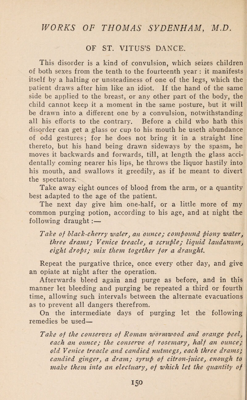 OF ST. VITUS’S DANCE. This disorder is a kind of convulsion, which seizes children of both sexes from the tenth to the fourteenth year : it manifests itself by a halting or unsteadiness of one of the legs, which the patient draws after him like an idiot. If the hand of the same side be applied to the breast, or any other part of the body, the child cannot keep it a moment in the same posture, but it will be drawm into a different one by a convulsion, notwithstanding all his efforts to the contrary. Before a child who hath this disorder can get a glass or cup to his mouth he useth abundance of odd gestures; for he does not bring it in a straight line thereto, but his hand being drawn sideways by the spasm, he moves it backwards and forwards, till, at length the glass acci¬ dentally coming nearer his lips, he throws the liquor hastily into his mouth, and swallows it greedily, as if he meant to divert the spectators. Take away eight ounces of blood from the arm, or a quantity best adapted to the age of the patient. The next day give him one-half, or a little more of my common purging potion, according to his age, and at night the following draught :— Take of black-cherry water} an ounce; compound f>iony water, three drams; Venice treacle, a scruple; liquid laudanum, eight drops; mix them together for a draught. Repeat the purgative thrice, once every other day, and give an opiate at night after the operation. Afterwards bleed again and purge as before, and in this manner let bleeding and purging be repeated a third or fourth time, allowing such intervals between the alternate evacuations as to prevent all dangers therefrom. On the intermediate days of purging let the following remedies be used— Take of the conserves of Roman wormwood and orange peel} each an ounce; the conserve of rosemary} half an ounce; old Venice treacle and candied nutmegseach three drams; candied ginger} a dram; syrup of citron-juice} enough to make them into an electuary} of which let the quantity of