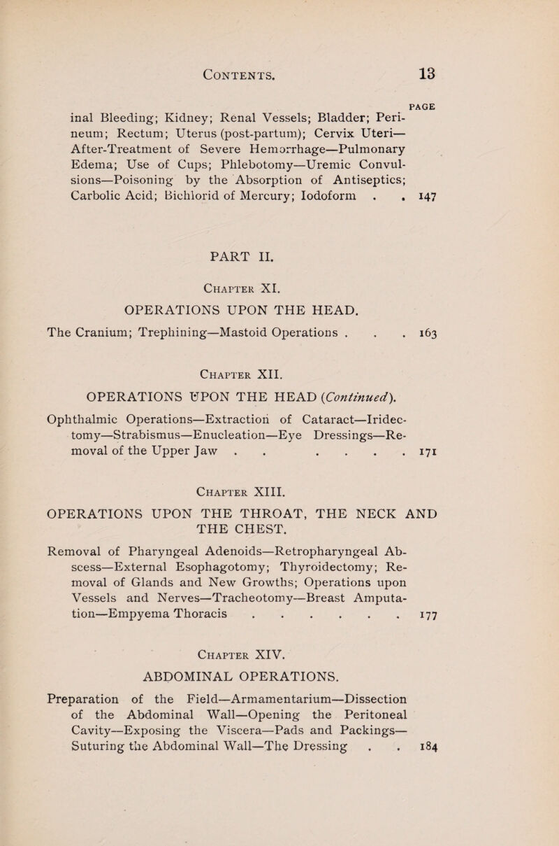 PAGE inal Bleeding; Kidney; Renal Vessels; Bladder; Peri¬ neum; Rectum; Uterus (post-partum); Cervix Uteri— After-Treatment of Severe Hemorrhage—Pulmonary Edema; Use of Cups; Phlebotomy—Uremic Convul¬ sions—Poisoning by the Absorption of Antiseptics; Carbolic Acid; Bichlorid of Mercury; Iodoform . » 147 PART II. Chapter XI. OPERATIONS UPON THE HEAD. The Cranium; Trephining—Mastoid Operations . . . 163 Chapter XII. OPERATIONS UPON THE HEAD (Continued). Ophthalmic Operations—Extraction of Cataract—Iridec¬ tomy—Strabismus—Enucleation—Eye Dressings—Re¬ moval of the Upper Jaw . . . . . 171 Chapter XIII. OPERATIONS UPON THE THROAT, THE NECK AND THE CHEST. Removal of Pharyngeal Adenoids—Retropharyngeal Ab¬ scess—External Esophagotomy; Thyroidectomy; Re¬ moval of Glands and New Growths; Operations upon Vessels and Nerves—Tracheotomy-—Breast Amputa¬ tion—Empyema Thoracis.177 Chapter XIV. ABDOMINAL OPERATIONS. Preparation of the Field—Armamentarium—Dissection of the Abdominal Wall—Opening the Peritoneal Cavity—Exposing the Viscera—Pads and Packings— Suturing the Abdominal Wall—The Dressing . . 184