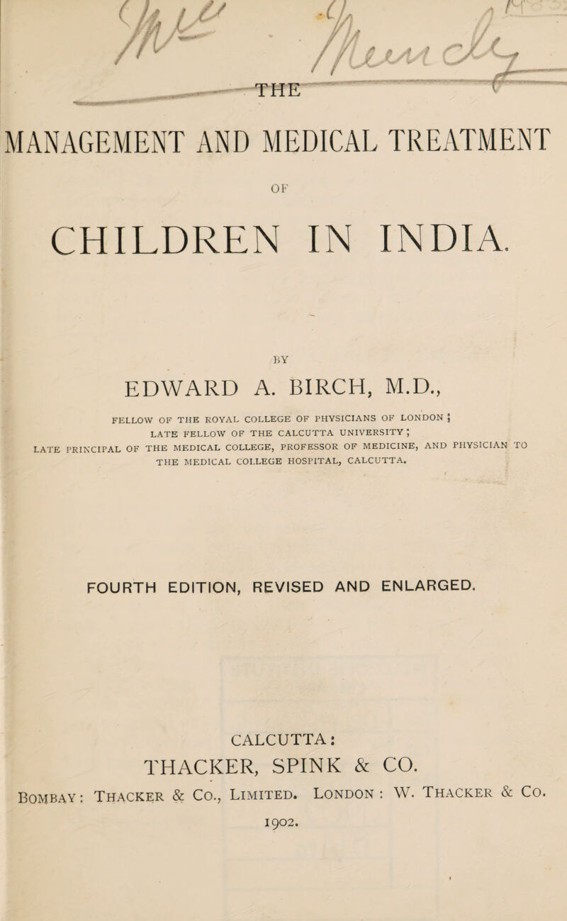 THE *_■ - 1 ' ’T^- MANAGEMENT AND MEDICAL TREATMENT OF CHILDREN IN INDIA. BY EDWARD A. BIRCH, M.D., FELLOW OF THE ROYAL COLLEGE OF PHYSICIANS OF LONDON J LATE FELLOW OF THE CALCUTTA UNIVERSITY ; LATE PRINCIPAL OF THE MEDICAL COLLEGE, PROFESSOR OF MEDICINE, AND PHYSICIAN TO THE MEDICAL COLLEGE HOSPITAL, CALCUTTA. FOURTH EDITION, REVISED AND ENLARGED. CALCUTTA: THACKER, SPINK & CO. Bombay: Thacker & Co., Limited. London : W. Thacker & Co.
