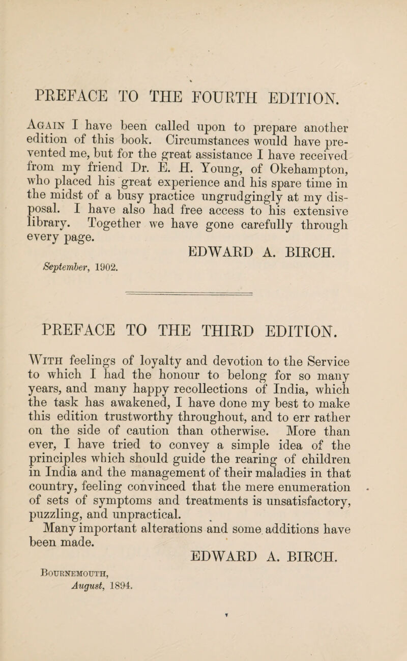 PREFACE TO THE FOURTH EDITION. Again I have been called upon to prepare another edition of this book. Circumstances would have pre¬ vented me, but for the great assistance I have received from my friend Dr. E. H. Young, of Okehampton, who placed his great experience and his spare time in the midst of a busy practice ungrudgingly at my dis¬ posal. I have also had free access to his extensive library. Together we have gone carefully through every page. EDWARD A. BIRCH. September, 1902. PREFACE TO THE THIRD EDITION. With feelings of loyalty and devotion to the Service to which I had the honour to belong for so many years, and many happy recollections of India, which the task has awakened, I have done my best to make this edition trustworthy throughout, and to err rather on the side of caution than otherwise. More than ever, I have tried to convey a simple idea of the principles which should guide the rearing of children in India and the management of their maladies in that country, feeling convinced that the mere enumeration of sets of symptoms and treatments is unsatisfactory, puzzling, and unpractical. Many important alterations and some additions have been made. EDWARD A. BIRCH. Bournemouth, August, 1894.