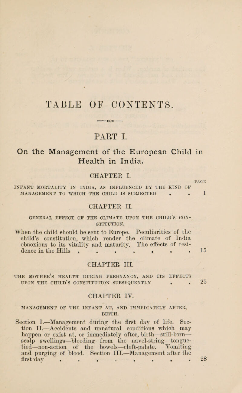 TABLE OF CONTENTS. PABT I. On the Management of the European Child Health in India. CHAPTER I. INFANT MORTALITY IN INDIA, AS INFLUENCED BY THE KIND OF MANAGEMENT TO WHICH THE CHILD IS SUBJECTED . CHAPTER II. GENERAL EFFECT OF THE CLIMATE UPON THE CHILD’S CON¬ STITUTION. 'When the child should be sent to Europe. Peculiarities of the child’s constitution, which render the climate of India obnoxious to its vitality and maturity. The effects of resi¬ dence in the Hills . . . . . . CHAPTER III. THE MOTHER’S HEALTH DURING PREGNANCY, AND ITS EFFECTS UPON THE CHILD’S CONSTITUTION SUBSEQUENTLY CHAPTER IV. MANAGEMENT OF THE INFANT AT, AND IMMEDIATELY AFTER, BIRTH. Section I.—Management during the first day of life. Sec¬ tion II.—Accidents and unnatural conditions which may happen or exist at, or immediately after, birth—still-born— scalp swellings—bleeding from the navel-string—tongue- tied—non-action of the bowels—cleft-palate. Vomiting and purging of blood. Section III.—Management after the first day ........ in PAG K 1 15 25 28