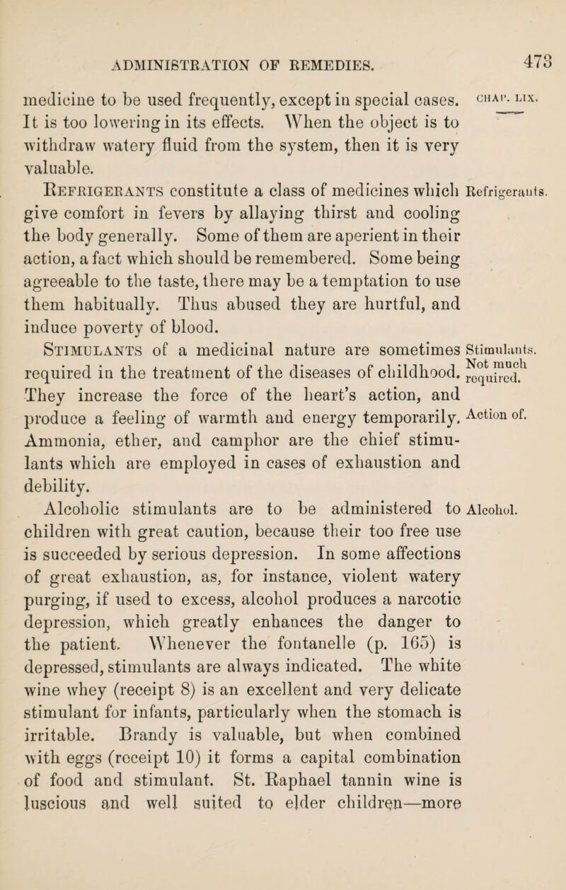medicine to be used frequently, except in special cases. CHAI’- LIX- It is too lowering in its effects. When the object is to withdraw watery fluid from the system, then it is very valuable. Refrigerants constitute a class of medicines which Refrigerants, give comfort in fevers by allaying thirst and cooling the body generally. Some of them are aperient in their action, a fact which should be remembered. Some being agreeable to the taste, there may be a temptation to use them habitually. Thus abased they are hurtful, and induce poverty of blood. Stimulants of a medicinal nature are sometimes Stimulants, required in the treatment of the diseases of childhood. rCquPcL They increase the force of the heart’s action, and produce a feeling of warmth and energy temporarily. Action of. Ammonia, ether, and camphor are the chief stimu¬ lants which are employed in cases of exhaustion and debility. Alcoholic stimulants are to be administered to Alcohol, children with great caution, because their too free use is succeeded by serious depression. In some affections of great exhaustion, as, for instance, violent watery purging, if used to excess, alcohol produces a narcotic depression, which greatly enhances the danger to the patient. Whenever the fontanelle (p. 165) is depressed, stimulants are always indicated. The white wine whey (receipt 8) is an excellent and very delicate stimulant for infants, particularly when the stomach is irritable. Brandy is valuable, but when combined with eggs (receipt 10) it forms a capital combination of food and stimulant. St. Raphael tannin wine is luscious and well suited to elder children—more