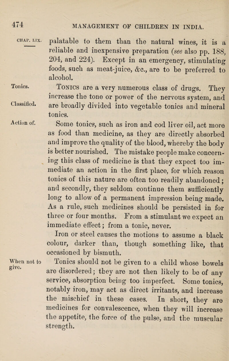 CHAP. L1X. Tonics. Classified. Action of. When not to give. palatable to them than the natural wines, it is a reliable and inexpensive preparation (see also pp. 188, 204, and 224). Except in an emergency, stimulating foods, such as meat-juice, &c., are to be preferred to alcohol. Tonics are a very numerous class of drugs. They increase the tone or power of the nervous system, and are broadly divided into vegetable tonics and mineral tonics. Some tonics, such as iron and cod liver oil, act more as food than medicine, as they are directly absorbed and improve the quality of the blood, whereby the body is better nourished. The mistake people make concern¬ ing this class of medicine is that they expect too im¬ mediate an action in the first place, for which reason tonics of this nature are often too readily abandoned; and secondly, they seldom continue them sufficiently long to allow of a permanent impression being made. As a rule, such medicines should be persisted in for three or four months. From a stimulant we expect an immediate effect; from a tonic, never. Iron or steel causes the motions to assume a black colour, darker than, though something like, that occasioned by bismuth. Ionics should not be given to a child whose bowels are disordered; they are not then likely to be of any service, absorption being too imperfect. Some tonics, notably iron, may act as direct irritants, and increase the mischief in these cases. In short, they are medicines for convalescence, when they will increase the appetite, the force of the pulse, and the muscular strength.