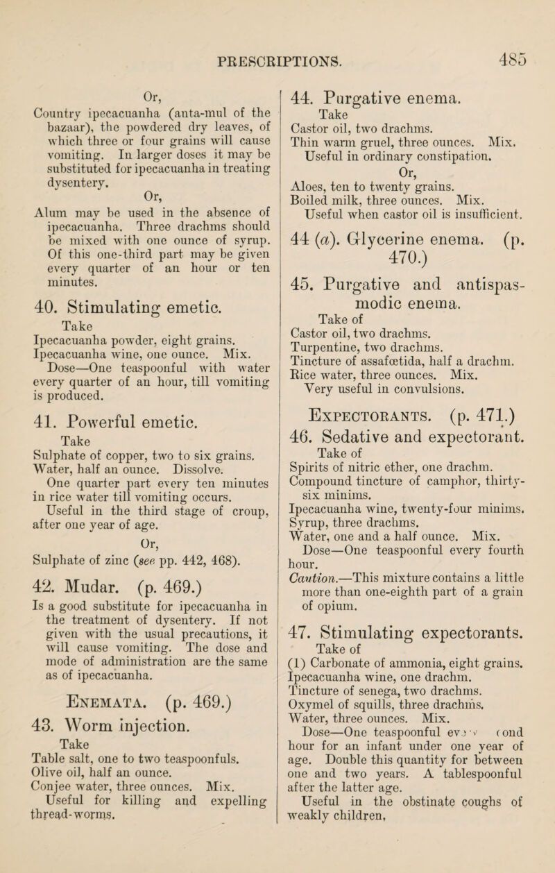 Or, Country ipecacuanha (anta-mul of the bazaar), the powdered dry leaves, of which three or four grains will cause vomiting. In larger doses it may be substituted for ipecacuanha in treating dysentery. Or, Alum may he used in the absence of ipecacuanha. Three drachms should be mixed with one ounce of syrup. Of this one-third part may he given every quarter of an hour or ten minutes. 40. Stimulating emetic. Take Ipecacuanha powder, eight grains. Ipecacuanha wine, one ounce. Mix. Dose—One teaspoonful with water every quarter of an hour, till vomiting is produced. 41. Powerful emetic. Take Sulphate of copper, two to six grains. Water, half an ounce. Dissolve. One quarter part every ten minutes in rice water till vomiting occurs. Useful in the third stage of croup, after one year of age. Or, Sulphate of zinc (see pp. 442, 468). 42. Mudar. (p. 469.) Is a good substitute for ipecacuanha in the treatment of dysentery. If not given with the usual precautions, it will cause vomiting. The dose and mode of administration are the same as of ipecacuanha. Enemata. (p. 469.) 43. Worm injection. Take Table salt, one to two teaspoonfuls. Olive oil, half an ounce. Conjee water, three ounces. Mix. Useful for killing and expelling thread-worms. 44. Purgative enema. Take Castor oil, two drachms. Thin wann gruel, three ounces. Mix. Useful in ordinary constipation. Or, Aloes, ten to twenty grains. Boiled milk, three ounces. Mix. Useful when castor oil is insufficient. 44 (a). Glycerine enema, (p. 470.) 45. Purgative and antispas- modic enema. Take of Castor oil, two drachms. Turpentine, two drachms. Tincture of assafoetida, half a drachm. Rice water, three ounces. Mix. Very useful in convulsions. Expectorants, (p. 471.) 46. Sedative and expectorant. Take of Spirits of nitric ether, one drachm. Compound tincture of camphor, thirty- six minims. Ipecacuanha wine, twenty-four minims. Syrup, three drachms. Water, one and a half ounce. Mix. Dose—One teaspoonful every fourth hour. Caution.—This mixture contains a little more than one-eighth part of a grain of opium. 47. Stimulating expectorants. Take of (1) Carbonate of ammonia, eight grains. Ipecacuanha wine, one drachm. Tincture of senega, two drachms. Oxymel of squills, three drachms. Water, three ounces. Mix. Dose—One teaspoonful evjw (ond hour for an infant under one year of age. Double this quantity for between one and two years. A tablespoonful after the latter age. Useful in the obstinate coughs of weakly children,
