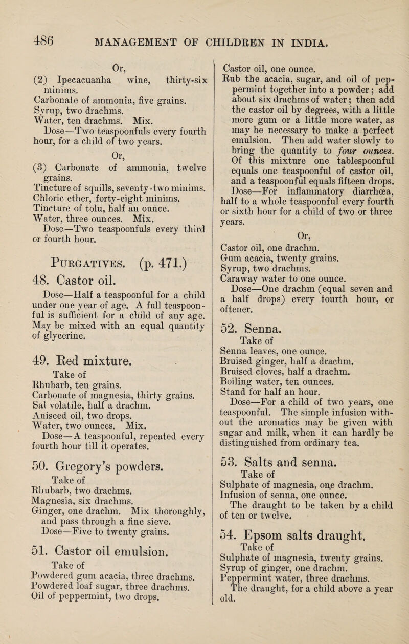 Or, (2) Ipecacuanha wine, thirty-six minims. Carbonate of ammonia, five grains. Svrup, two drachms. Water, ten drachms. Mix. Dose—Two teaspoonfuls every fourth hour, for a child of two years. Or, (3) Carbonate of ammonia, twelve grains. Tincture of squills, seventy-two minims. Chloric ether, forty-eight minims. Tincture of tolu, half an ounce. Water, three ounces. Mix. Dose—Two teaspoonfuls every third or fourth hour. Purgatives, (p. 471.) 48. Castor oil. Dose—Half a teaspoonful for a child under one year of age. A full teaspoon- ful is sufficient for a child of any age. May be mixed with an equal quantity of glycerine. 49. Bed mixture. Take of Rhubarb, ten grains. Carbonate of magnesia, thirty grains. Sal volatile, half a drachm. Aniseed oil, two drops. Water, two ounces. Mix. Dose—A teaspoonful, repeated every fourth hour till it operates. 50. Gregory’s powders. Take of Rhubarb, two drachms. Magnesia, six drachms. Ginger, one drachm. Mix thoroughly, aud pass through a fine sieve. Dose—Five to twenty grains. 51. Castor oil emulsion. Take of Powdered gum acacia, three drachms. Powdered loaf sugar, three drachms. Oil of peppermint, two drops. Castor oil, one ounce. Rub the acacia, sugar, and oil of pep¬ permint together into a powder; add about six drachms of water; then add the castor oil by degrees, with a little more gum or a little more wrater, as may be necessary to make a perfect emulsion. Then add water slowly to bring the quantity to four ounces. Of this mixture one tablespoonful equals one teaspoonful of castor oil, and a teaspoonful equals fifteen drops. Dose—For inflammatory diarrhoea, half to a whole teaspoonful every fourth or sixth hour for a child of two or three years. Or, Castor oil, one drachm. Gum acacia, twenty grains. Syrup, two drachms. Caraway water to one ounce. Dose—One drachm (equal seven and a half drops) every fourth hour, or oftener. 52. Senua. Take of Senna leaves, one ounce. Bruised ginger, half a drachm. Bruised cloves, half a drachm. Boiling water, ten ounces. Stand for half an hour. Dose—For a child of two years, one teaspoonful. The simple infusion with¬ out the aromatics may be given with sugar and milk, when it can hardly he distinguished from ordinary tea. 53. Salts and senna. Take of Sulphate of magnesia, one drachm. Infusion of senna, one ounce. The draught to be taken by a child of ten or twelve. 54. Epsom salts draught. Take of Sulphate of magnesia, twenty grains. Syrup of ginger, one drachm. Peppermint water, three drachms. The draught, for a child above a year old.