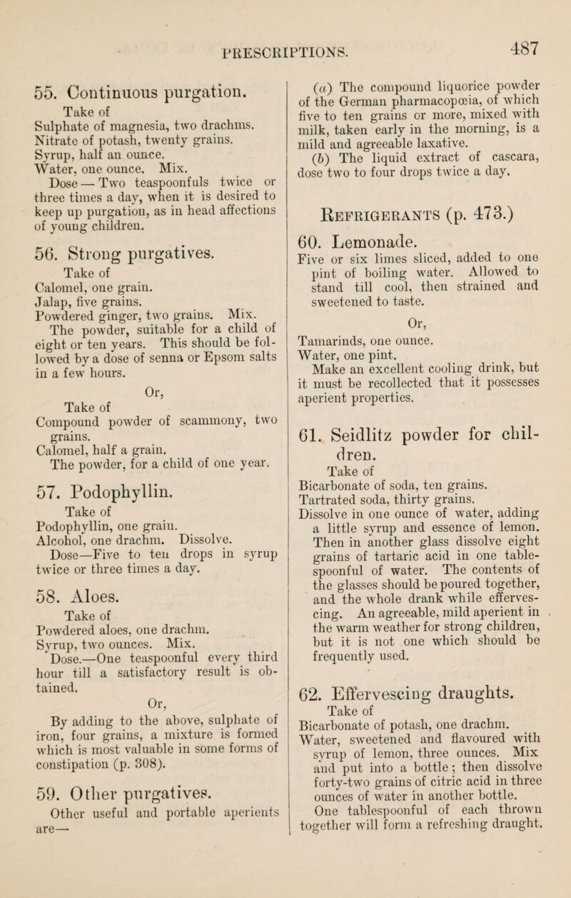 55. Continuous purgation. Take of Sulphate of magnesia, two drachms. Nitrate of potash, twenty grains. Syrup, half an ounce. Water, one ounce. Mix. Dose—Two teaspoonfuls twice or three times a day, when it is desired to keep up purgation, as in head affections of young children. 56. Strong purgatives. Take of Calomel, one grain. Jalap, five grains. Powdered ginger, two grains. Mix. The powder, suitable for a child of eight or ten years. This should be fol¬ lowed by a dose of senna or Epsom salts in a few hours. Or, Take of Compound powder of scammony, two grains. Calomel, half a grain. The powder, for a child of one year. 57. Podophyllin. Take of Podophyllin, one grain. Alcohol, one drachm. Dissolve. Dose—Five to ten drops in syrup twice or three times a day. 58. Aloes. Take of Powdered aloes, one drachm. Syrup, two ounces. Mix. Dose.—One teaspoonful every third hour till a satisfactory result is ob¬ tained. Or, By adding to the above, sulphate of iron, four grains, a mixture is formed which is most valuable in some forms of constipation (p. 308). 59. Other purgatives. Other useful and portable aperients are— (a) The compound liquorice powder of the German pharmacopoeia, of which five to ten grains or more, mixed with milk, taken early in the morning, is a mild and agreeable laxative. (b) The liquid extract of cascara, dose two to four drops twice a day. Refrigerants (p. 473.) 60. Lemonade. Five or six limes sliced, added to one pint of boiling water. Allowed to stand till cool, then strained and sweetened to taste. Or, Tamarinds, one ounce. Water, one pint. Make an excellent cooling drink, but it must be recollected that it possesses aperient properties, 61. Seidlitz powder for chil¬ dren. Take of Bicarbonate of soda, ten grains. Tartrated soda, thirty grains. Dissolve in one ounce of water, adding a little syrup and essence of lemon. Then in another glass dissolve eight grains of tartaric acid in one table- spoonful of water. The contents of the glasses should be poured together, and the whole drank while efferves¬ cing. An agreeable, mild aperient in the warm weather for strong children, but it is not one which should he frequently used. 62. Effervescing draughts. Take of Bicarbonate of potash, one drachm. Water, sweetened and flavoured with syrup of lemon, three ounces. Mix and put into a bottle; then dissolve forty-two grains of citric acid in three ounces of water in another bottle. One tablespoonful of each thrown together will form a refreshing draught.