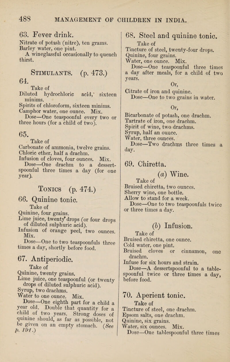 63. Fever drink. Nitrate of potash (nitre), ten grains. Barley water, one pint. A wineglassful occasionally to quench thirst. Stimulants, (p. 473.) 64. Take of Diluted hydrochloric acid,* sixteen minims. Spirits of chloroform, sixteen minims. Camphor water, one ounce. Mix. Dose—One teaspoonful every two or three hours (for a child of two). 65. Take of Carbonate of ammonia, twelve grains. Chloric ether, half a drachm. Infusion of cloves, four ounces. Mix. Dose—One drachm to a dessert¬ spoonful three times a day (for one year). Tonics (p. 474.) 66. Quinine tonic. Take of Quinine, four grains. Lime juice, twenty drops (or four drops of diluted sulphuric acid). Infusion of orange peel, two ounces Mix. Dose—One to two teaspoonfuls three times a day, shortly before food. 67. Antiperiodic. Take of Quinine, twenty grains. Lime juice, one teaspoonful (or twenty drops of diluted sulphuric acid). Syrup, two drachms. Water to one ounce. Mix. Dose—One eighth part for a child a year old. Double that quantity for a child of two years. Strong doses of quinine should, as far as possible, not be given on an empty stomach. (See p. 68. Steel and quinine tonic. Take of Tincture of steel, twenty-four drops. Quinine, four grains. Water, one ounce. Mix. Dose—One teaspoonful three times a day after meals, for a child of two years. Or, Citrate of iron and quinine. Dose—-One to two grains in water. Or, Bicarbonate of potash, one drachm. Tartrate of iron, one drachm. Spirit of wine, two drachms. Syrup, half an ounce. Water, three ounces. Dose—Two drachms three times a day. 69. Chiretta. (a) Wine. Take of Bruised chiretta, two ounces. Sherry wine, one bottle. Allow to stand for a week. Dose—One to two teaspoonfuls twice or three times a day. (b) Infusion. Take of Bruised chiretta, one ounce. Cold water, one pint. Bruised cloves or cinnamon, one drachm. Infuse for six hours and strain. Dose—A dessertspoonful to a table¬ spoonful twice or three times a day, before food. 70. Aperient tonic. Take of Tincture of steel, one drachm. Epsom salts, one drachm. Quinine, six grains. Water, six ounces. Mix. Dose—One tablespoonful three times