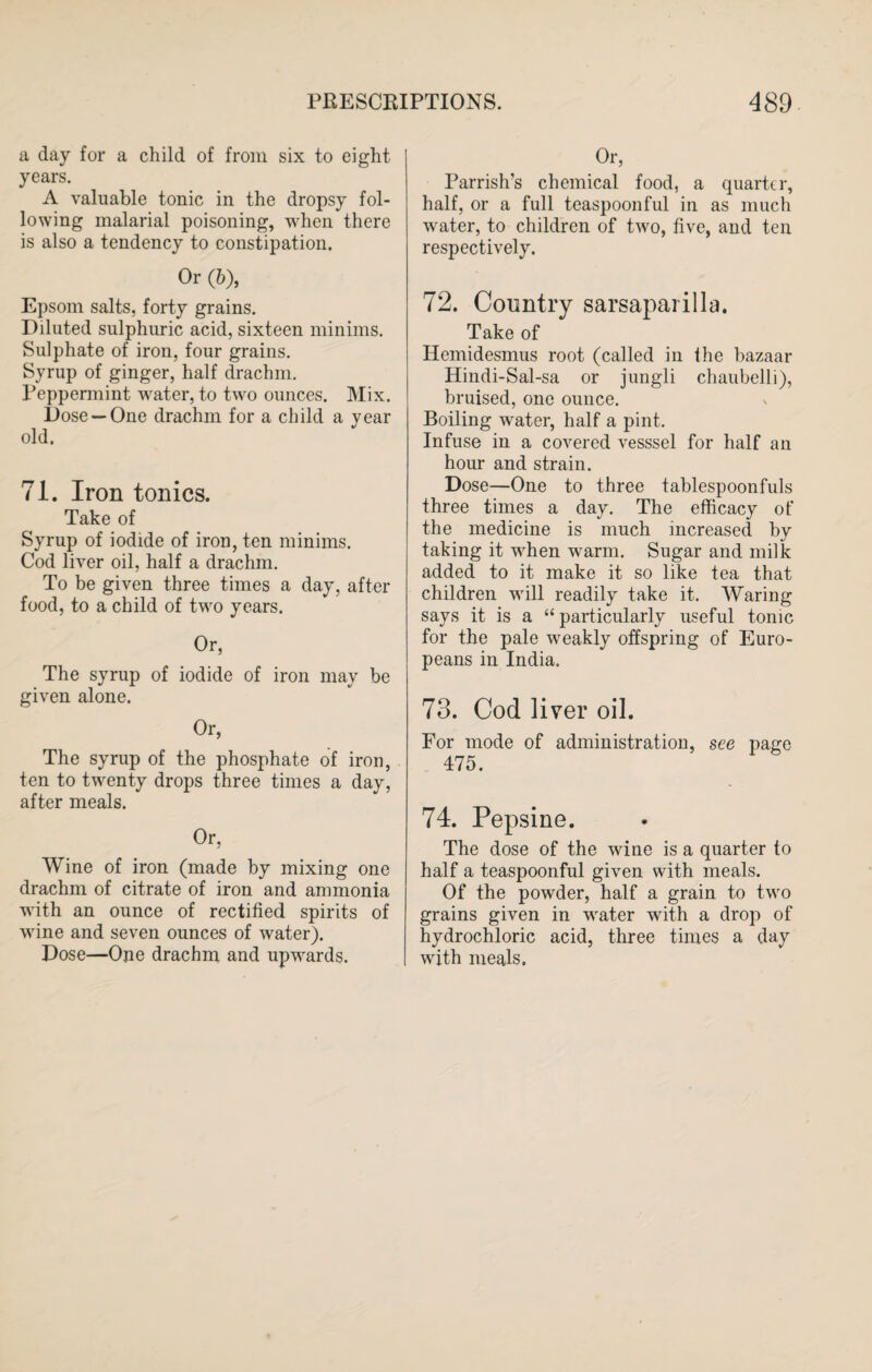 a day for a child of from six to eight years. A valuable tonic in the dropsy fol¬ lowing malarial poisoning, when there is also a tendency to constipation. Or (6), Epsom salts, forty grains. Diluted sulphuric acid, sixteen minims. Sulphate of iron, four grains. Syrup of ginger, half drachm. Peppermint water, to two ounces. Mix. Dose —One drachm for a child a vear old. 71. Iron tonics. Take of Syrup of iodide of iron, ten minims. Cod liver oil, half a drachm. To be given three times a day, after food, to a child of two years. Or, The syrup of iodide of iron may be given alone. Or, The syrup of the phosphate of iron, ten to twenty drops three times a day, after meals. Or, Wine of iron (made by mixing one drachm of citrate of iron and ammonia with an ounce of rectified spirits of wine and seven ounces of water). Dose—One drachm and upwards. Or, Parrish’s chemical food, a quarter, half, or a full teaspoonful in as much water, to children of two, five, and ten respectively. 72. Country sarsaparilla. Take of Hemidesmus root (called in the bazaar Hindi-Sal-sa or jungli chaubelli), bruised, one ounce. Boiling water, half a pint. Infuse in a covered vesssel for half an hour and strain. Dose—One to three tablespoonfuls three times a day. The efficacy of the medicine is much increased by taking it when warm. Sugar and milk added to it make it so like tea that children will readily take it. Waring says it is a “particularly useful tonic for the pale weakly offspring of Euro¬ peans in India. 73. Cod liver oil. For mode of administration, see page 475. 74. Pepsine. The dose of the wine is a quarter to half a teaspoonful given with meals. Of the powder, half a grain to two grains given in water with a drop of hydrochloric acid, three times a day with meals.
