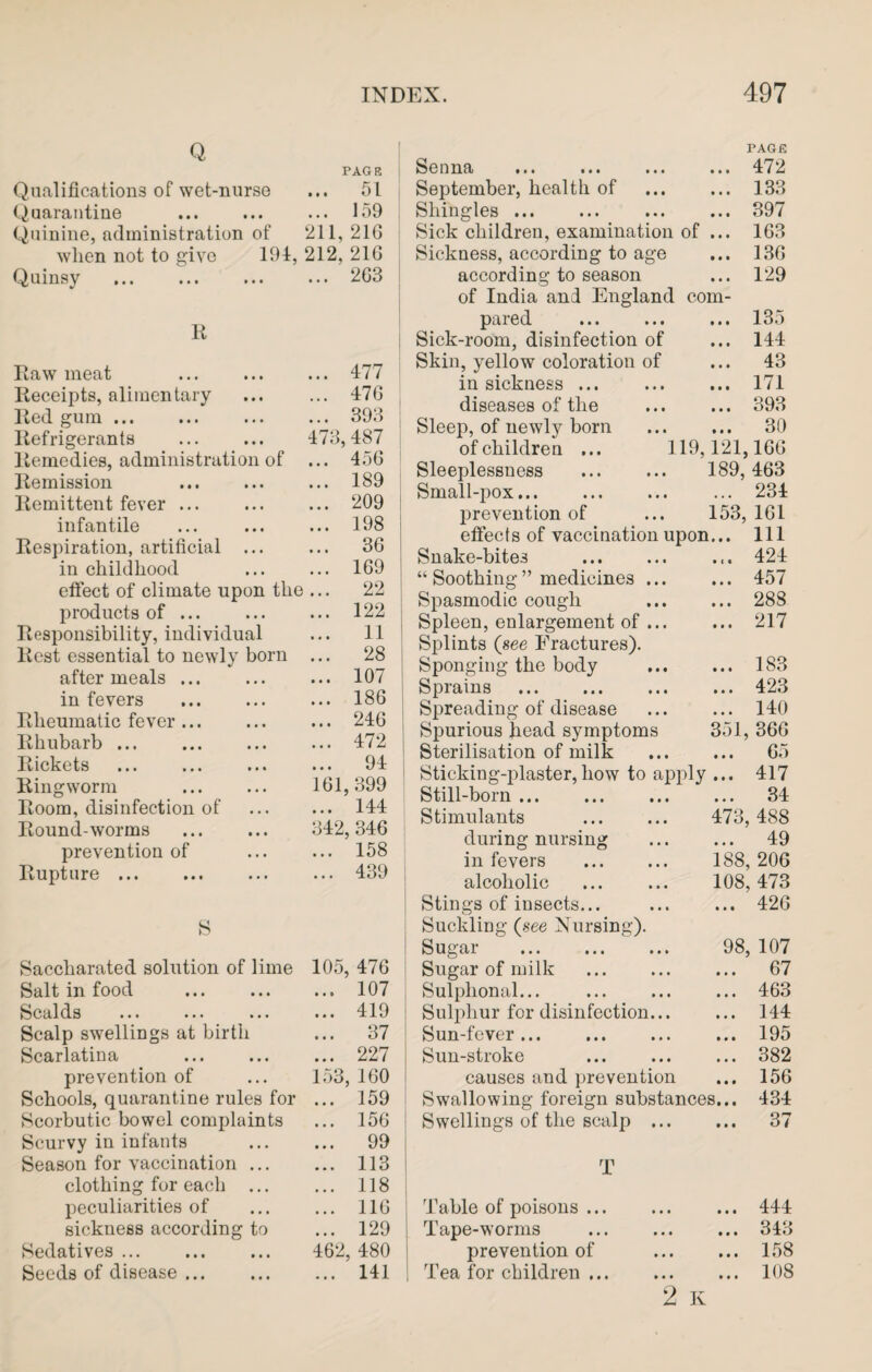Q PAG 8 Qualifications of wet-nurse ... 51 Quarantine ... 159 Quinine, administration of 211, 216 when not to give 194, 212, 216 Quinsy ... 263 R Raw meat . ... 477 Receipts, alimentary ... 476 Red gum. ... 393 Refrigerants . 473, 487 Remedies, administration of ... 456 Remission ... 189 Remittent fever. ... 209 infantile ... 198 Respiration, artificial ... ... 36 in childhood ... 169 effect of climate upon the ... 22 j products of ... ... 122 Responsibility, individual ... 11 Rest essential to newly born ... 28 after meals. ... 107 in fevers . ... 186 Rheumatic fever. ... 246 Rhubarb ... ... 472 Rickets ... 94 Ringworm 161,399 Room, disinfection of ... 144 Round-worms 342, 346 prevention of ... 158 Rupture. ... 439 s Saccharated solution of lime 105, 476 Salt in food . ... 107 Scalds ... ... ... ... 419 Scalp swellings at birth ... 37 Scarlatina ... 227 prevention of 153, 160 Schools, quarantine rules for ... 159 Scorbutic bowel complaints ... 156 Scurvy in infants ... 99 Season for vaccination ... ... 113 clothing for each ... ... 118 peculiarities of ... 116 sickness according to ... 129 Sedatives ... 462, 480 Seeds of disease. ... 141 Senna PAGE ... 472 September, health of ... 133 Shingles. ... 397 Sick children, examination of ... 163 Sickness, according to age ... 136 according to season ... 129 of India and England com- pared ... 135 Sick-room, disinfection of ... 144 Skin, yellow coloration of ... 43 in sickness ... ... 171 diseases of the ... 393 Sleep, of newly born ... 30 of children ... 1 19,121,166 Sleeplessness . 189, 463 Small-pox... ... 234 prevention of 153, 161 etfects of vaccination upon... Ill Snake-bites . ... 424 “ Soothing ” medicines ... ... 457 Spasmodic cough ... 288 Spleen, enlargement of ... Splints (see Fractures). ... 217 Sponging the body ... 183 Sprains . ... 423 Spreading of disease ... 140 Spurious head symptoms 351, 366 Sterilisation of milk ... 6.) Sticking-plaster,how to apply ... 417 Still-born. ... 34 Stimulants . 473, 488 during nursing ... 49 in fevers . 188, 206 alcoholic 108, 473 Stings of insects... Suckling (see Nursing). ... 426 Sugar . 98, 107 Sugar of milk ... 67 Sulphonal... ... 463 Sulphur for disinfection... ... 144 Sun-fever. ... 195 Sun-stroke ... 382 causes and prevention ... 156 Swallowing foreign substances... 434 Swellings of the scalp ... rn ... 37 1 Table of poisons. ... 444 Tape-worms ... 343 prevention of ... 158 Tea for children. ... 108 2 K