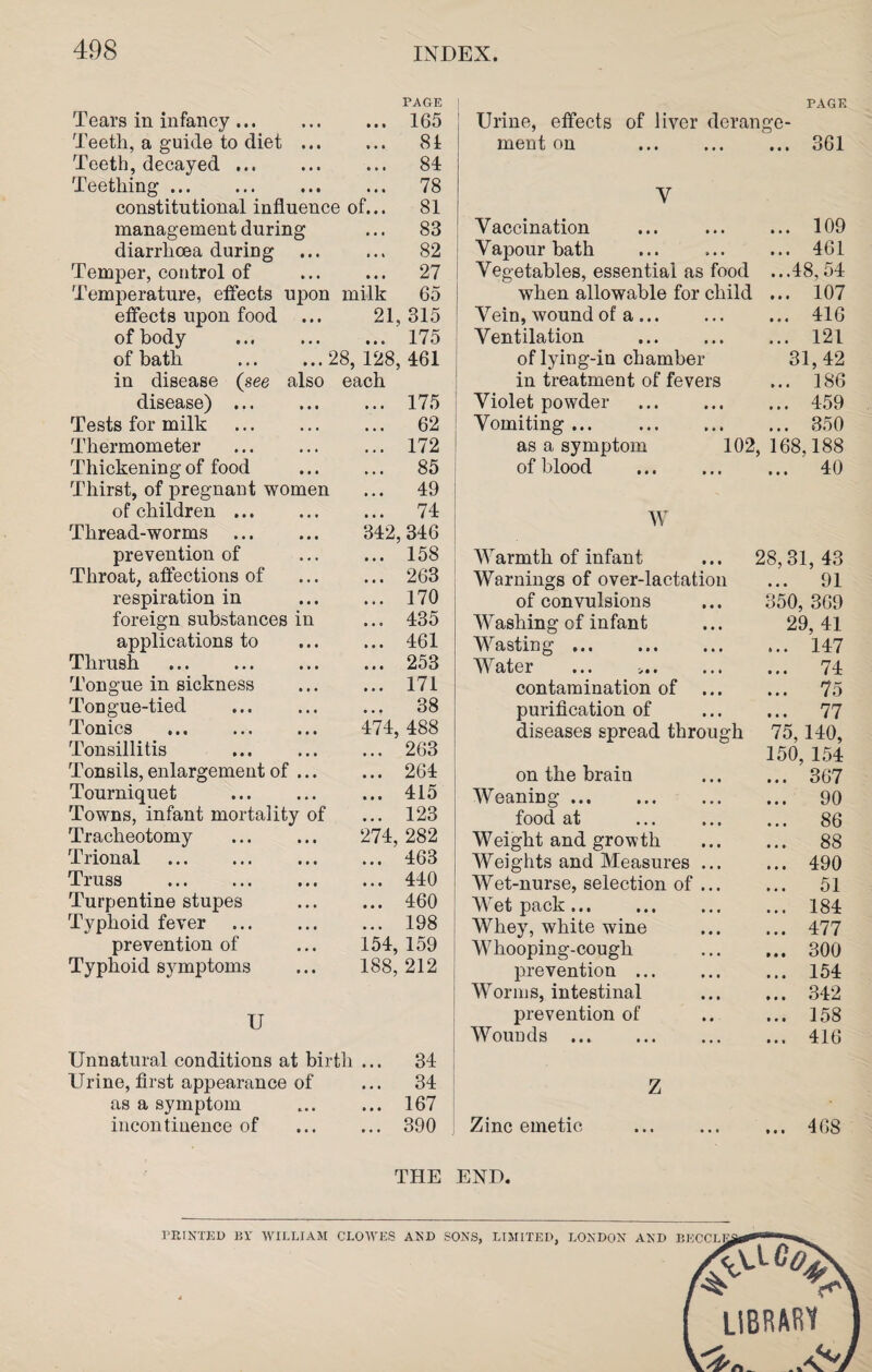 Tears in infancy. PAGE ... 165 Teeth, a guide to diet ... ... 84 Teeth, decayed. ... 84 Teething. ... 78 constitutional influence of... 81 management during ... 83 diarrhoea during ... 82 Temper, control of Temperature, effects upon ... 27 milk 65 effects upon food ... 21, 315 of body . ... 175 of bath .28, 128, 461 in disease (see also each disease) . ... 175 Tests for milk . ... 62 Thermometer . ... 172 Thickening of food Thirst, of pregnant women ... 85 ... 49 of children. ... 74 Thread-worms . 342, 346 prevention of ... 158 Throat, affections of ... 263 respiration in ... 170 foreign substances in ... 435 applications to ... 461 Thrush . ... 253 Tongue in sickness ... 171 Tongue-tied . ... 38 Tonics . 474, 488 Tonsillitis . ... 263 Tonsils, enlargement of ... ... 264 Tourniquet . ... 415 Towns, infant mortality of ... 123 Tracheotomy 274, 282 Trional . ... 463 Truss . ... 440 Turpentine stupes ... 460 Typhoid fever . ... 198 prevention of 154, 159 Typhoid symptoms 188, 212 U Unnatural conditions at birth ... 34 Urine, first appearance of ... 34 as a symptom ... 167 incontinence of ... 390 THE Urine, effects of liver deran PAGE ge- ment on . ... 361 V Vaccination ... 109 Vapour bath ... 461 Vegetables, essential as food ...48, 54 when allowable for child ... 107 Vein, wound of a. ... 416 Ventilation . ... 121 of lying-in chamber 31,42 in treatment of fevers ... 186 Violet powder ... 459 Vomiting. ... 350 as a symptom 102, 168,188 of blood . ... 40 W Warmth of infant ... 28,31,43 Warnings of over-lactation ... 91 of convulsions ... 350, 3G9 Washing of infant ... 29,41 Wasting.147 Water ... 74 contamination of . 75 purification of . 77 diseases spread through 75,140, 150, 154 on the brain . 367 Weaning. 90 food at . 86 Weight and growth . 88 Weights and Measures. 490 Wet-nurse, selection of ... ... 51 Wet pack.184 Whey, white wine . 477 Whooping-cough . 300 prevention. 154 Worms, intestinal . 342 prevention of .. ... 158 Wounds.416 Z Zinc emetic .468 END.