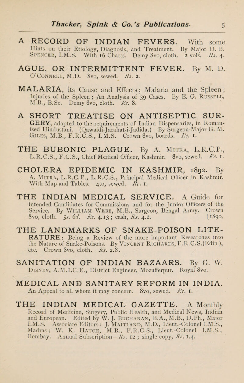A RECORD OF INDIAN FEVERS. With some Hints on their Etiology, Diagnosis, and Treatment. By Major D. B. Spencer, I.M.S. With 16 Charts. Demy 8vo, cloth. 2 vols. AT. 4. AGUE, OR INTERMITTENT FEVER. By M. D. O’Connell, M.D. 8vo, sewed. AT. 2. MALARIA, its Cause and Effects; Malaria and the Spleen; Injuries of the Spleen ; An Analysis of 39 Cases. By E. G. Russell, M.B., B.Sc. Demy 8vo, cloth. Rs. 8. A SHORT TREATISE ON ANTISEPTIC SUR¬ GERY, adapted to the requirements of Indian Dispensaries, in Roman¬ ized Hindustani. (Qawaidi-Jarahat-i-JAdida.) By Surgeon-Major G. M. Giles, M.B., F.R.C.S., I.M.S. Crown 8vo, boards. AT. 1. THE BUBONIC PLAGUE. By A. Mitra, L.R.C.P., L.R.C.S., F.C.S., Chief Medical Officer, Kashmir. 8vo, sewed. AT. 1. CHOLERA EPIDEMIC IN KASHMIR, 1892. By A. Mitra, L.R.C.P., L.R.C.S., Principal Medical Officer in Kashmir. With Map and Tables. 4to, sewed. Re. 1. THE INDIAN MEDICAL SERVICE. A Guide for intended Candidates for Commissions and for the Junior Officers of the Service. By William Webb, M.B., Surgeon, Bengal Army. Crown 8vo, cloth. 5-y. 6c/. AT. 4.13; cash, AT. 4.2. [1890. THE LANDMARKS OF SNAKE-POISON LITE¬ RATURE: Being a Review of the more important Researches into the Nature of Snake-Poisons. By Vincent Richards, F.R.C.S.fEdin,), etc. Crown 8vo, cloth. Rs. 2.8. SANITATION OF INDIAN BAZAARS. By G. W. Disney, A.M.I.C.E., District Engineer, Mozufferpur. Royal 8vo. MEDICAL AND SANITARY REFORM IN INDIA. An Appeal to all whom it may concern. 8vo, sewed. Re. 1. THE INDIAN MEDICAL GAZETTE. A Monthly Record of Medicine, Surgery, Public Health, and Medical News, Indian and European. Edited by W. J. Buchanan, B.A., M.B., D.Ph., Major I.M.S. Associate Editors: J. Maitland, M.D., Lieut.-Colonel I.M.S., Madras; W. K. Hatch, M.B., F.R.C.S., Lieut.-Colonel I.M.S., Bombay. Annual Subscription—AT. 12 ; single copy, AT. 1.4.