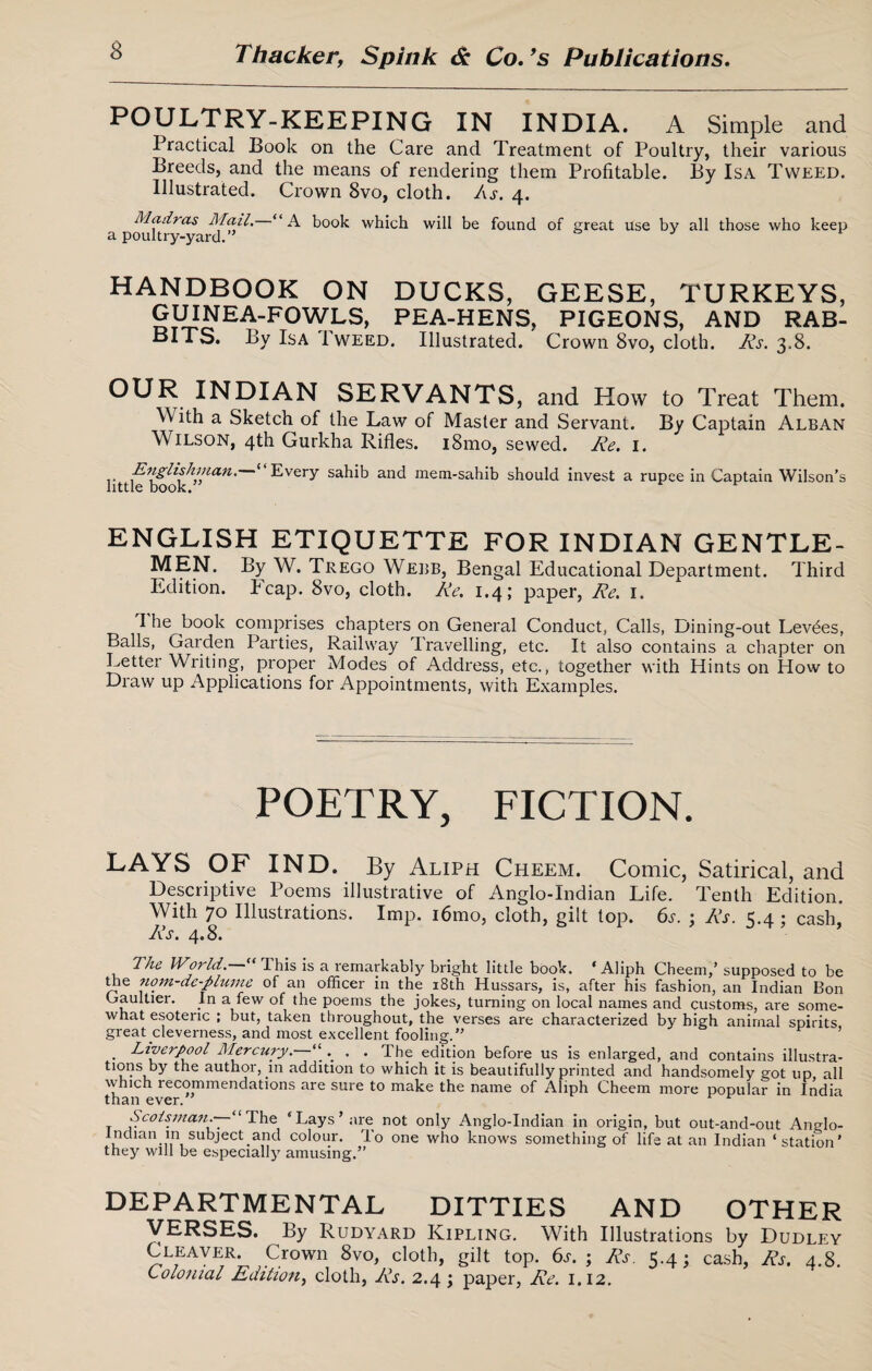 POULTRY-KEEPING IN INDIA. A Simple and Practical Book on the Care and Treatment of Poultry, their various Breeds, and the means of rendering them Profitable. By Isa Tweed. Illustrated. Crown 8vo, cloth. As. 4. Madras Mail. “A book which will be found of great use by all those who keep a poultry-yard.’ & J ^ HANDBOOK ON DUCKS, GEESE, TURKEYS, GUINEA-FOWLS, PEA-HENS, PIGEONS, AND RAB¬ BITS. By Isa 1 weed. Illustrated. Crown 8vo, cloth. Rs. 3.8. INDIAN SERVANTS, and How to Treat Them. W ith a Sketch of the Law of Master and Servant. By Captain Alban Wilson, 4th Gurkha Rifles. i8mo, sewed. Re. 1. Englishman. ‘ Every sahib and mem-sahib should invest a rupee in Captain Wilson’s little book. ENGLISH ETIQUETTE FOR INDIAN GENTLE- MEN. By W. Trego Webb, Bengal Educational Department. Third Edition, heap. 8vo, cloth. Re. 1.4; paper, Re. 1. I he book comprises chapters on General Conduct, Calls, Dining-out Levies, Balls, Garden Parties, Railway Travelling, etc. It also contains a chapter on Letter Writing, proper Modes of Address, etc., together with Hints on How to Draw up Applications for Appointments, with Examples. POETRY, FICTION. LAYS OF IND. By Aliph Cheem. Comic, Satirical, and Descriptive Poems illustrative of Anglo-Indian Life. Tenth Edition. With 70 Illustrations. Imp. i6mo, cloth, gilt top. 6s. ; Rs. 5.4; cash, Rs. 4.8. The World“ This is a remarkably bright little book. ‘Aliph Cheem,’ supposed to be the nom-de-plume of an officer in the 18th Hussars, is, after his fashion, an Indian Bon Gaultier. In a few of the poems the jokes, turning on local names and customs, are some¬ what esoteric ; but, taken throughout, the verses are characterized by high animal spirits great cleverness, and most excellent fooling.’’ . Liverpool Mercury. “ . . The edition before us is enlarged, and contains illustra- tmns by the author, in addition to which it is beautifully printed and handsomely got up, all which recommendations are sure to make the name of Aliph Cheem more popular in India than ever. Scotsmans— “ The ‘Lays’are not only Anglo-Indian in origin, but out-and-out Anglo- Indian in subject and colour. To one who knows something of life at an Indian ‘station’ they will be especially amusing.” DEPARTMENTAL DITTIES AND OTHER VERSES. By Rudyard Kipling. With Illustrations by Dudley Cleaver. Crown 8vo, cloth, gilt top. 6a ; Rs. 5.4; cash, Rs. 4.8. Colonial Edition, cloth, Rs. 2.4; paper, Re. 1.12.