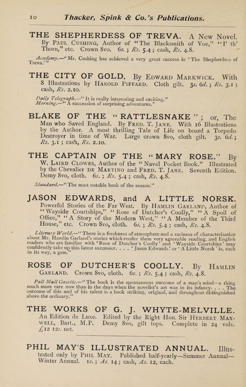 THE SHEPHERDESS OF TREVA. A New Novel. By Paul Cushing, Author of “The Blacksmith of Voe,” “I* th’ Thorn,” etc. Crown 8vo. 6s. ; Rs. 5.4; cash, Rs. 4.8. Academy. “Mr. Cushing has achieved a very great success in ‘The Shepherdess of JLreva. ” THE CITY OF GOLD. By Edward Markwick. With 8 Illustrations by Harold Piffard. Cloth gilt. 3s. 6d. ; Rs. 3.1 ; cash, Rs. 2.10. Daily Telegraph.—“ It is really interesting and exciting.” Morning.—“ A succession of surprising adventures.” BLAKE OF THE “ RATTLESNAKE ” ; or, The Man who Saved England. By Fred. T. Jane. With 16 Illustrations by the Author. A most thrilling Tale of Life on board a Torpedo Destroyer in time of War. Large crown 8vo, cloth gilt. 3j. 6d.; Rs. 3.1 ; cash, Rs. 2.10. THE CAPTAIN OF THE “ MARY ROSE.” By W. Laird Clowes, Author of the “Naval Pocket Book.” Illustrated by the Chevalier de Martino and Fred. T. Jane. Seventh Edition. Demy 8vo, cloth. 6s. ; Rs. 5.4 ; cash, Rs. 4.8. Standard.—“The most notable book of the season.” JASON EDWARDS, and A LITTLE NORSK. Powerful Stories of the Far West. By Hamlin Garland, Author of “Wayside Courtships,” “Rose of Dutcher’s Coolly,” “A Spoil of Office,” “A Story of the Modern West,” “A Member of the Third House,” etc. Crown 8vo, cloth. 6s. ; Rs. 5.4 ; cash, Rs. 4.8. Literary IVorld.—“ There is a freshness of atmosphere and a raciness of characterization about Mr. Hamlin Garland s stories which render them very agreeable reading, and English readers who are familiar with ‘Rose of Dutcher s Coolly’ and ‘Wayside Courtships’ may confidently take up this latest successor. . . . ‘Jason Edwards’ or ‘A Little Norsk 1 is, each in its way, a gem.” ROSE OF DUTCHER’S COOLLY. By Hamlin Garland. Crown 8vo, cloth. 6s. ; Rs. 5.4 ; cash, Rs. 4.8. Pall Mall Gazette.—“The book is the spontaneous outcome of a man’s mind—a thing much more rare now than in the days when the novelist’s art was in its infancy. . . . The outcome of this and of his talent is a book striking, original, and throughout distinguished above the ordinary.” THE WORKS OF G. J. WHYTE-MELVILLE. An Edition de Luxe. Edited by the Right Hon. Sir Herbert Max¬ well, Bart., M.P. Demy 8vo, gilt tops. Complete in 24 vols. £12 12s. net. PHIL MAY’S ILLUSTRATED ANNUAL. Illus- trated only by Phil May. Published half-yearly—Summer Annual— Winter Annual, ij. ; As. 14 ; cash, As. 12, each.