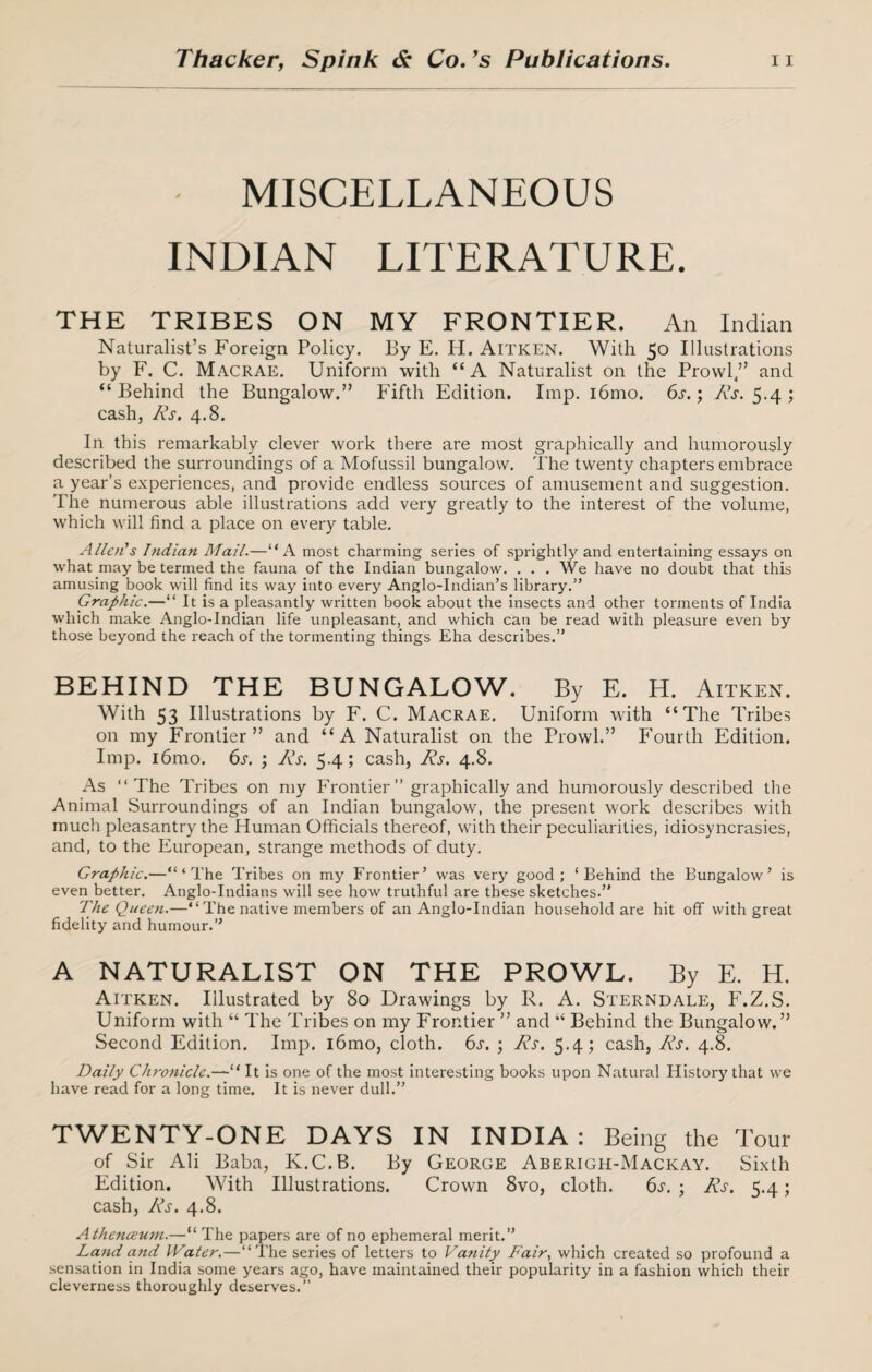 MISCELLANEOUS INDIAN LITERATURE. THE TRIBES ON MY FRONTIER. An Indian Naturalist’s Foreign Policy. By E. H. Aitken. With 50 Illustrations by F. C. Macrae. Uniform with “A Naturalist on the Prowl/’ and “ Behind the Bungalow.” Fifth Edition. Imp. i6mo. 6s.; 1v\r. 5.4 ; cash, Rs. 4.8. In this remarkably clever work there are most graphically and humorously described the surroundings of a Mofussil bungalow. The twenty chapters embrace a year's experiences, and provide endless sources of amusement and suggestion. The numerous able illustrations add very greatly to the interest of the volume, which will find a place on every table. Allot's Indian Mail.—“A most charming series of sprightly and entertaining essays on what may be termed the fauna of the Indian bungalow. . . . We have no doubt that this amusing book will find its way into every Anglo-Indian’s library.” Graphic.—“ It is a pleasantly written book about the insects and other torments of India which make Anglo-Indian life unpleasant, and which can be read with pleasure even by those beyond the reach of the tormenting things Eha describes.” BEHIND THE BUNGALOW. By E. H. Aitken. With 53 Illustrations by F. C. Macrae. Uniform with “The Tribes on my Frontier” and “A Naturalist on the Prowl.” Fourth Edition. Imp. i6mo. 6s. ; Rs. 5.4; cash, Rs. 4.8. As “The Tribes on my Frontier” graphically and humorously described the Animal Surroundings of an Indian bungalow, the present work describes with much pleasantry the Human Officials thereof, with their peculiarities, idiosyncrasies, and, to the European, strange methods of duty. Graphic.—“‘The Tribes on my Frontier’ was very good; ‘Behind the Bungalow’ is even better. Anglo-Indians will see how truthful are these sketches.” The Queen.—“The native members of an Anglo-Indian household are hit off with great fidelity and humour.” A NATURALIST ON THE PROWL. By E. H. Aitken. Illustrated by 80 Drawings by R. A. Sterndale, F.Z.S. Uniform with “ The Tribes on my Frontier ” and “ Behind the Bungalow.” Second Edition. Imp. i6mo, cloth. 6s. ; Rs. 5.4; cash, Rs. 4.8. Daily Chronicle.—“ It is one of the most interesting books upon Natural History that we have read for a long time. It is never dull.” TWENTY-ONE DAYS IN INDIA: Being the Tour of Sir Ali Baba, K.C.B. By George Aberigh-Mackay. Sixth Edition. With Illustrations. Crown 8vo, cloth. 6s. ; Rs. 5.4; cash, Rs. 4.8. Athenceum.—“ The papers are of no ephemeral merit.” Land and IVater.—“The series of letters to Vanity Fair, which created so profound a sensation in India some years ago, have maintained their popularity in a fashion which their cleverness thoroughly deserves.”