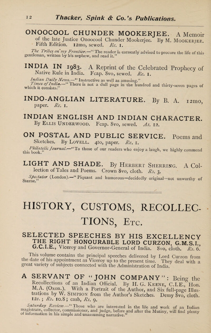 ONOOCOOL CHUNDER MOOKERJEE. A Memoir of the late Justice Onoocool Chunder Mookerjee. By M. Mookerjee. Fifth Edition. i2mo, sewed. Re. i. 1 he 7rides on my Frontier,—“ 1 he reader is earnestly advised to procure the life of this gentleman, written by his nephew, and read it.’' INDIA IN 1983- A Reprint of the Celebrated Prophecy of Native Rule in India. Fcap. 8vo, sewed. Re. 1. Indian Daily News.—“ Instructive as well as amusing.” Times of India—“ There is not a dull page in the hundred and thirty-seven pages of which it consists. v INDO-ANGLIAN LITERATURE. By B. A. 121110 paper. Re. 1. INDIAN ENGLISH AND INDIAN CHARACTER. By Ellis Underwood. Fcap. 8vo, sewed. As. 12. ON POSTAL AND PUBLIC SERVICE. Poems and Sketches. By Lovell. 4T0, paper. Re. 1. . Philatelic Journal, “do those of our readers who enjoy a laugh, this book.” 5 we highly commend LIGHT AND SHADE. By Herbert Sherring. A Col¬ lection of Tales and Poems. Crown 8vo, cloth. Rs. 3. Sterne?<”rt^ *Aondon). Hquant and humorous—decidedly original—not unworthy of HISTORY, CUSTOMS, RECOLLEC- TIONS, Etc. SELECTED SPEECHES BY HIS EXCELLENCY the right HONOURABLE LORD CURZON, G.M.S.I., G.C.I.E., Viceroy and Governor-General of India. 8vo, cloth. Rs. 6. This volume contains the principal speeches delivered by Lord Curzon from the date of his appointment as Viceroy up to the present time. They deal with a great variety of subjects connected with the Administration of India. A SERVANT OF “ JOHN COMPANY”: Being the Recollections of an Indian Official. By H. G. Keene, C.I.E., Hon. M.A. (Oxon.). With a Portrait of the Author, and Six full-page Illus¬ trations by W. Simpson from the Author's Sketches. Demy 8vo, cloth. 12s. ; Rs. 10.8 ; cash, Rs. 9. Saturday Review.—“ Those who are interested in the life and work of an magistrate, collector, commissioner, and judge, before and after the Mutiny, will find or information in his simple and unassuming narrative.” Indian plenty
