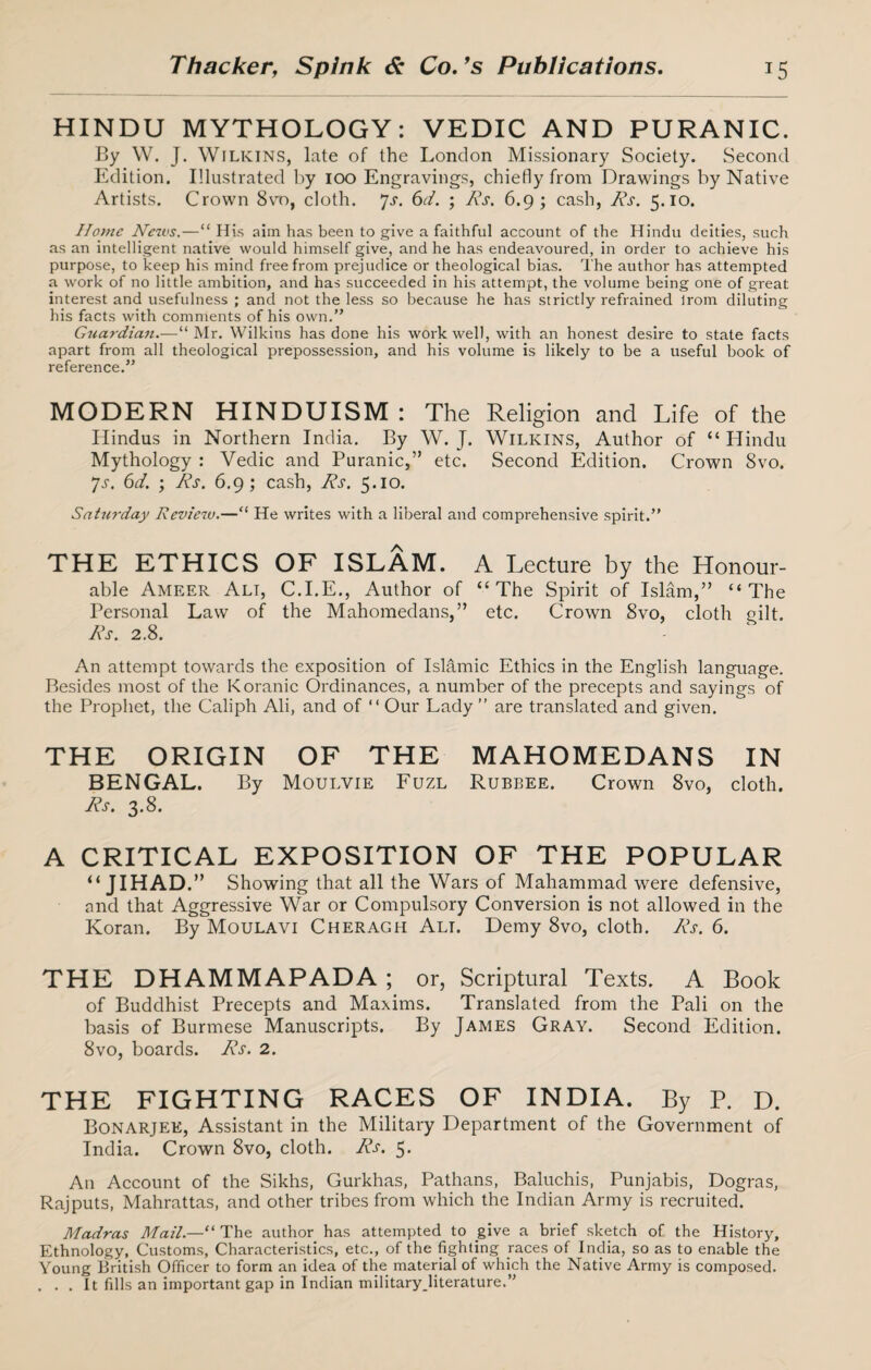 HINDU MYTHOLOGY: VEDIC AND PURANIC. By W. J. Wilkins, late of the London Missionary Society. Second Edition. Illustrated by 100 Engravings, chiefly from Drawings by Native Artists. Crown 8vo, cloth. 7s. 6d. ; ks. 6.9; cash, ks. 5.10. Home News.—“ His aim has been to give a faithful account of the Hindu deities, such as an intelligent native would himself give, and he has endeavoured, in order to achieve his purpose, to keep his mind free from prejudice or theological bias. The author has attempted a work of no little ambition, and has succeeded in his attempt, the volume being one of great interest and usefulness ; and not the less so because he has strictly refrained irom diluting his facts with comments of his own.” Guardian.—“ Mr. Wilkins has done his work well, with an honest desire to state facts apart from all theological prepossession, and his volume is likely to be a useful book of reference.” MODERN HINDUISM : The Religion and Life of the Hindus in Northern India. By W. J. Wilkins, Author of “Hindu Mythology : Vedic and Puranic,” etc. Second Edition. Crown 8vo. Js. 6d. ; ks. 6.9; cash, Ns. 5.10. Satwday Review.—“ He writes with a liberal and comprehensive spirit.” THE ETHICS OF ISLAM. A Lecture by the Honour¬ able Ameer Ali, C.I.E., Author of “The Spirit of Islam,” “The Personal Law of the Mahomedans,” etc. Crown 8vo, cloth oilt. ks. 2.8. An attempt towards the exposition of Islamic Ethics in the English language. Besides most of the Koranic Ordinances, a number of the precepts and sayings of the Prophet, the Caliph Ali, and of “ Our Lady ” are translated and given. THE ORIGIN OF THE MAHOMEDANS IN BENGAL. By Moulvie Fuzl Rubbee. Crown 8vo, cloth. ks. 3.8. A CRITICAL EXPOSITION OF THE POPULAR “ JIHAD.” Showing that all the Wars of Mahammad were defensive, and that Aggressive War or Compulsory Conversion is not allowed in the Koran. By Moulavi Cheragh Alt. Demy 8vo, cloth, ks. 6. THE DHAMMAPADA ; or, Scriptural Texts. A Book of Buddhist Precepts and Maxims. Translated from the Pali on the basis of Burmese Manuscripts. By James Gray. Second Edition. 8vo, boards, ks. 2. THE FIGHTING RACES OF INDIA. By P. D. Bonarjee, Assistant in the Military Department of the Government of India. Crown 8vo, cloth, ks. 5. A11 Account of the Sikhs, Gurkhas, Pathans, Baluchis, Punjabis, Dogras, Rajputs, Mahrattas, and other tribes from which the Indian Army is recruited. Madras Mail.—“ The author has attempted to give a brief sketch of the History, Ethnology, Customs, Characteristics, etc., of the fighting races of India, so as to enable the Young British Officer to form an idea of the material of which the Native Army is composed. . . . It fills an important gap in Indian militaryjiterature.”