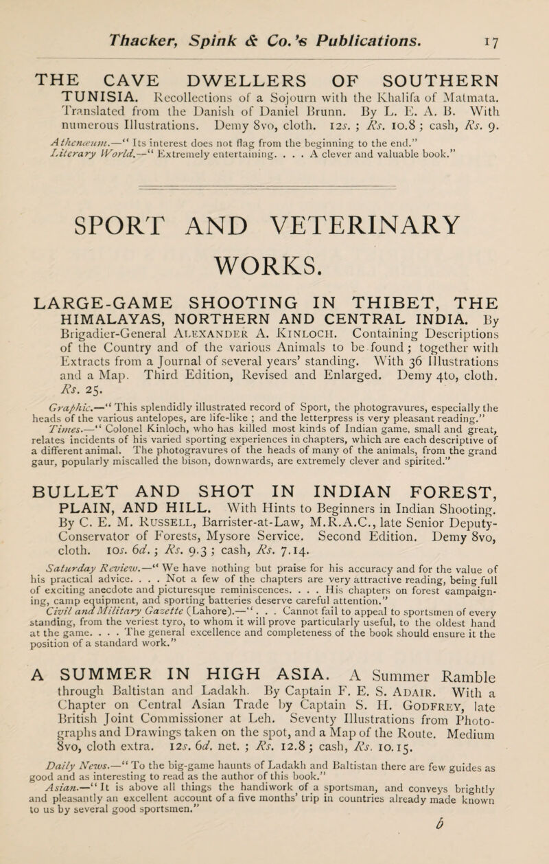 THE CAVE DWELLERS OF SOUTHERN TUNISIA. Recollections of a Sojourn with the Khalifa of Malmata. Translated from the Danish of Daniel Brunn. By L. E. A. B. With numerous Illustrations. Demy 8vo, cloth. 12s. ; Rs. 10.8 ; cash, Rs. 9. Athcnieum.—“ Its interest does not flag from the beginning to the end.” Literary World.—“ Extremely entertaining. ... A clever and valuable book.” SPORT AND VETERINARY WORKS. LARGE-GAME SHOOTING IN THIBET, THE HIMALAYAS, NORTHERN AND CENTRAL INDIA. l)y Brigadier-General Alexander A. Kinloch. Containing Descriptions of the Country and of the various Animals to be found ; together with Extracts from a Journal of several years’ standing. With 36 Illustrations and a Map. Third Edition, Revised and Enlarged. Demy 4to, cloth. Rs. 25. Graphic.—“ This splendidly illustrated record of Sport, the photogravures, especially the heads of the various antelopes, are life-like ; and the letterpress is very pleasant reading.” Times.—“ Colonel Kinloch, who has killed most kinds of Indian game, small and great, relates incidents of his varied sporting experiences in chapters, which are each descriptive of a different animal. The photogravures of the heads of many of the animals, from the grand gaur, popularly miscalled the bison, downwards, are extremely clever and spirited.” BULLET AND SHOT IN INDIAN FOREST, PLAIN, AND HILL. With Hints to Beginners in Indian Shooting. By C. E. M. Russell, Barrister-at-Law, M.R.A.C., late Senior Deputy- Conservator of Forests, Mysore Service. Second Edition. Demy 8vo, cloth, ioj. 6d.; Rs. 9.3 ; cash, Rs. 7.14. Saturday Review.—“ We have nothing but praise for his accuracy and for the value of his practical advice. . . . Not a few of the chapters are very attractive reading, being full of exciting anecdote and picturesque reminiscences. . . . His chapters on forest campaign¬ ing, camp equipment, and sporting batteries deserve careful attention.” Civil and Military Gazette (Lahore).—“. . . Cannot fail to appeal to sportsmen of every standing, from the veriest tyro, to whom it will prove particularly useful, to the oldest hand at the game. . . . The general excellence and completeness of the book should ensure it the position of a standard work.” A SUMMER IN HIGH ASIA. A Summer Ramble through Baltistan and Ladakh. By Captain F. E. S. Adair. With a Chapter on Central Asian Trade by Captain S. II. Godfrey, late British Joint Commissioner at Leh. Seventy Illustrations from Photo¬ graphs and Drawings taken on the spot, and a Map of the Route. Medium 8vo, cloth extra. 12s. 6d. net. ; Rs. 12.8; cash, Rs. 10.15. Daily News.—“ To the big-game haunts of Ladakh and Baltistan there are few guides as good and as interesting to read as the author of this book.” Asian.—“It is above all things the handiwork of a sportsman, and conveys brightly and pleasantly an excellent account of a five months’ trip in countries already made known to us by several good sportsmen.” b