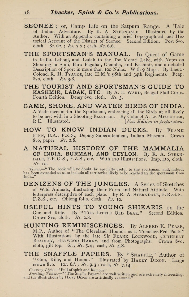 SEONEE; or, Camp Life on the Satpura Range. A Tale of Indian Adventure. By R. A. Sterndale. Illustrated by the Author. With an Appendix containing a brief Topographical and His¬ torical Account of the District of Seonee. Second Edition. Post 8vo, cloth. 8^. 6d. ; As. 7.7 ; cash, As. 6.6. THE SPORTSMAN’S MANUAL. In Quest of Game in Kullu, Lahoul, and Ladak to the Tso Morari Lake, with Notes on Shooting in Spiti, Bara Bagahal, Chamba, and Kashmir, and a detailed Description of Sport in more than 100 Nalas. With 9 Maps. By Lieut.- Colonel R. H. Tyacke, late H.M.’s 98th and 34th Regiments. Leap. 8vo, cloth. As. 3.8. THE TOURIST AND SPORTSMAN’S GUIDE TO KASHMIR, LADAK, ETC. By A. E. Ward, Bengal Staff Corps. Fourth Edition. Demy 8vo, cloth. As. 5. GAME, SHORE, AND WATER BIRDS OF INDIA. A Vade-mecum for the Sportsman, embracing all the Birds at all likely to be met with in a Shooting Excursion. By Colonel A. le Messurier, R.E. Illustrated. \_Ncw Edition in preparation. HOW TO KNOW INDIAN DUCKS. By Frank Finn, B.A., F.Z.S., Deputy-Superintendent, Indian Museum. Crown 8vo, paper. As. 2.8. A NATURAL HISTORY OF THE MAMMALIA OF INDIA, BURMAH, AND CEYLON. By R. A. Stern- dale, F.R.G.S., F.Z.S., etc. With 170 Illustrations. Imp. 4to, cloth. As. 10. Times.—“The book will, no doubt, be specially useful to the sportsman, and, indeed, has been extended so as to include all territories likely to be reached by the sportsman from India.” DENIZENS OF THE JUNGLES. A Series of Sketches of Wild Animals, illustrating their Form and Natural Attitude. With letterpress descriptive of each plate. By R. A. Sterndale, F.R.G.S., F.Z.S., etc. Oblong folio, cloth. As. 10. USEFUL HINTS TO YOUNG SHIKARIS on the Gun and Rifle. By “The Little Old Bear.” Second Edition. Crown 8vo, cloth. As. 2.8. HUNTING REMINISCENCES. By Alfred E. Pease, M.P., Author of “The Cleveland Hounds as a Trencher-Fed Pack.” With Illustrations by the late Sir Frank Lockwood, Cuthbert Bradley, PIeywood Hardy, and from Photographs. Crown 8vo, cloth, gilt top. 6s.; As. 5.4 ; cash, As. 4.8. THE SNAFFLE PAPERS. By “Snaffle,” Author of “Gun, Rifle, and Hound.” Illustrated by Harry Dixon. Large crown 8vo. 10s. 6d. ; As. 9.3 ; cash, As. 7.14. Country Life.—“ Full of spirit and humour.” tshooting Tunes. ‘ the Snaffle Papers’ are well written and are extremely interesting, and the illustrations by Harry Dixon are artistically executed.”