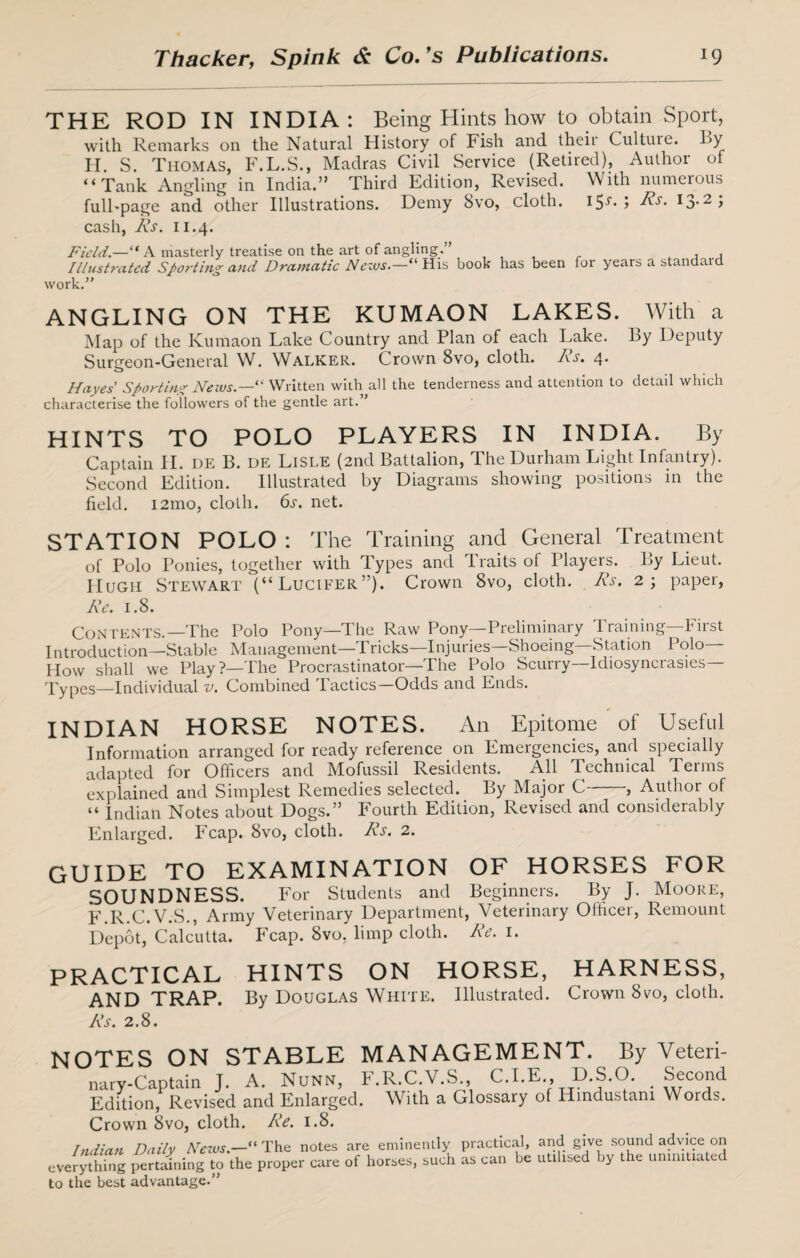 THE ROD IN INDIA: Being Hints how to obtain Sport, with Remarks on the Natural History of Fish and theii Culture. By H. S. Thomas, F.L.S., Madras Civil Service (Retired), Author of “Tank Angling in India.” Third Edition, Revised. With numerous fulFpage and other Illustrations. Demy Svo, cloth. 15-^• ? I3,2> cash, As. 11.4. Field.—“A masterly treatise on the art of angling.” , , Illustrated Snorting and Dramatic Nezus.—“His book has been for years a standard work.” ANGLING ON THE KUMAON LAKES. With a Map of the Kumaon Lake Country and Plan of each Lake. By Deputy Surgeon-General W. Walker. Crown 8vo, cloth. As. 4. o Hayes Sporting Neius.—“ Written with all the tenderness and attention to detail which characterise the followers of the gentle art.” HINTS TO POLO PLAYERS IN INDIA. By Captain II. ue B. DE Lisle (2nd Battalion, The Durham Light Infantry). Second Edition. Illustrated by Diagrams showing positions in the field. 121110, cloth. 6s. net. STATION POLO : The Training and General Treatment of Polo Ponies, together with Types and Traits of Players. By Lieut. Hugh Stewart (“Lucifer”). Crown 8vo, cloth. As. 2; paper, Re. 1.8. Contents.—'The Polo Pony—The Raw Pony—Preliminary Training—First Introduction—Stable Management—Tricks—Injuries—Shoeing Station Polo- How shall we Play?—The Procrastinator—The Polo Scurry—Idiosyncrasies— Types—Individual v. Combined Tactics—Odds and Ends. INDIAN HORSE NOTES. An Epitome of Useful Information arranged for ready reference on Emergencies, and specially adapted for Officers and Mofussil Residents. All Technical Terms explained and Simplest Remedies selected. By Major C , Author of “ Indian Notes about Dogs.” Fourth Edition, Revised and considerably Enlarged. Fcap. Svo, cloth. As. 2. GUIDE TO EXAMINATION OF HORSES FOR SOUNDNESS. For Students and Beginners. By J. Moore, F.R.C.V.S., Army Veterinary Department, Veterinary Officer, Remount Depot, Calcutta. Fcap. 8vo, limp cloth. Ae. 1. PRACTICAL HINTS ON HORSE, HARNESS, AND TRAP. By Douglas White. Illustrated. Crown Svo, cloth. As. 2.8. notes on stable management. By Veteri- nary-Captain J. A. Nunn, F.R.C.V.S., C.I.E „ D S.O. .Second Edition, Revised and Enlarged. With a Glossary of Hindustani Words. Crown 8vo, cloth. Ae. 1.8. Indian Daily News.—“ The notes are eminently practical, and give sound advice on everything pertaining to the proper care of horses, such as can be utilised by the uninitiated to the best advantage.”