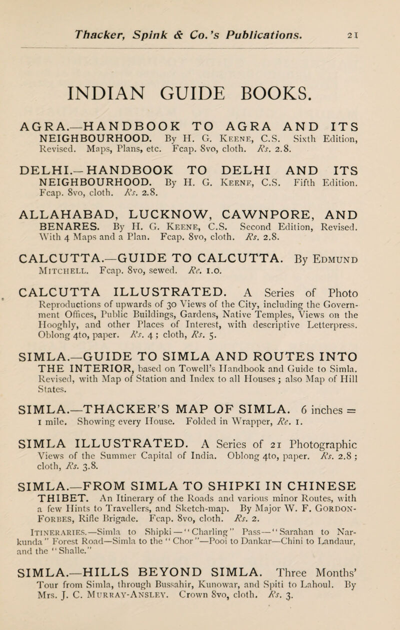 INDIAN GUIDE BOOKS. AGRA.—HANDBOOK TO AGRA AND ITS NEIGHBOURHOOD. By H. G. Keene, C.S. Sixth Edition, Revised. Maps, Plans, etc. Fcap. 8vo, cloth. Rs. 2.8. DELHI.-HANDBOOK TO DELHI AND ITS NEIGHBOURHOOD. By H. G. Keene, C.S. Fifth Edition. Fcap. 8vo, cloth. Rs. 2.8. ALLAHABAD, LUCKNOW, CAWNPORE, AND BENARES. By H. G. Keene, C.S. Second Edition, Revised. With 4 Maps and a Plan. Fcap. 8vo, cloth. Rs. 2.8. CALCUTTA.—GUIDE TO CALCUTTA. By Edmund Mitchell. Fcap. 8vo, sewed. Re. 1.0. CALCUTTA ILLUSTRATED. A Series of Photo Reproductions of upwards of 30 Views of the City, including the Govern¬ ment Offices, Public Buildings, Gardens, Native Temples, Views on the Hooghly, and other Places of Interest, with descriptive Letterpress. Oblong 4to, paper. Rs. 4 ; cloth, Rs. 5. SIMLA.—GUIDE TO SIMLA AND ROUTES INTO THE INTERIOR, based on Towell’s Handbook and Guide to Simla. Revised, with Map of Station and Index to all Houses ; also Map of Hill States. SIMLA.—THACKER’S MAP OF SIMLA. 6 inches = 1 mile. Showing every House. Folded in Wrapper, Re. 1. SIMLA ILLUSTRATED. A Series of 21 Photographic Views of the Summer Capital of India. Oblong 4to, paper. Rs. 2.8 ; cloth, Rs. 3.8. SIMLA.—FROM SIMLA TO SHIPKI IN CHINESE THIBET. An Itinerary of the Roads and various minor Routes, with a few Hints to Travellers, and Sketch-map. By Major W. F. Gordon- Forbes, Rifle Brigade. Fcap. 8vo, cloth. Rs. 2. Itineraries.—Simla to Shipki — “ Charting ” Pass — “ Sarahan to Nar- kunda” Forest Road—Simla to the “ Chor”—Pooi to Dankar—Chini to Landaur, and the “ Shalle.” SIMLA.—HILLS BEYOND SIMLA. Three Months’ Tour from Simla, through Bussahir, Kunowar, and Spiti to Lahoul. By Mrs. J. C. Murray-Ansley. Crown 8vo, cloth. Rs. 3.