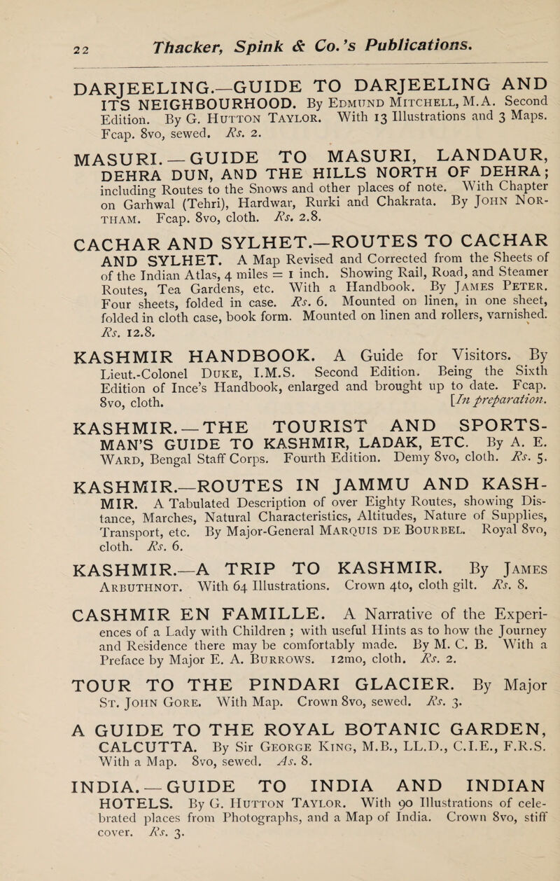DARJEELING.—GUIDE TO DARJEELING AND ITS NEIGHBOURHOOD. By Edmund Mitchell, M.A. Second Edition. By G. Hutton Taylor. With 13 Illustrations and 3 Maps. Fcap. 8vo, sewed. Rs. 2. MASURL — GUIDE TO MASURI, LANDAUR, DEHRA DUN, AND THE HILLS NORTH OF DEHRA; including Routes to the Snows and other places of note. With Chapter on Garhwal (Tehri), Hardwar, Rurlci and Chakrata. By John Wor¬ tham. Fcap. 8vo, cloth. Rs. 2.8. CACHAR AND SYLHET.—ROUTES TO CACHAR AND SYLHET. A Map Revised and Corrected from the Sheets of of the Indian Atlas, 4 miles = 1 inch. Showing Rail, Road, and Steamer Routes, Tea Gardens, etc. With a Handbook. By James Peter. Four sheets, folded in case. Rs. 6. Mounted on linen, in one sheet, folded in cloth case, book form. Mounted on linen and rollers, varnished. Rs. 12.8. KASHMIR HANDBOOK. A Guide for Visitors. By Lieut.-Colonel Duke, I.M.S. Second Edition. Being the Sixth Edition of Ince’s Handbook, enlarged and brought up to date. Fcap. 8vo, cloth. [/» preparation. KASHMIR. —THE TOURIST AND SPORTS¬ MAN’S GUIDE TO KASHMIR, LADAK, ETC. By A. E. Ward, Bengal Staff Corps. Fourth Edition. Demy 8vo, cloth. Rs. 5. KASHMIR.—ROUTES IN JAMMU AND KASH¬ MIR. A Tabulated Description of over Eighty Routes, showing Dis¬ tance, Marches, Natural Characteristics, Altitudes, Nature of Supplies, Transport, etc. By Major-General Marquis de Bourbel. Royal 8vo, cloth. Rs. 6. KASHMIR.—A TRIP TO KASHMIR. By James Arbuthnot. With 64 Illustrations. Crown 4to, cloth gilt. Rs. 8. CASHMIR EN FAMILLE. A Narrative of the Experi¬ ences of a Lady with Children ; with useful Hints as to how the Journey and Residence there may be comfortably made. By M. C. B. With a Preface by Major E. A. Burrows. i2mo, cloth. Rs. 2. TOUR TO THE PINDARI GLACIER. By Major St. John Gore. With Map. Crown 8vo, sewed. Rs. 3. A GUIDE TO THE ROYAL BOTANIC GARDEN, CALCUTTA. By Sir George King, M.B., LL.D., C.I.E., F.R.S. With a Map. 8vo, sewed. As. 8. INDIA. —GUIDE TO INDIA AND INDIAN HOTELS. By G. Hutton Taylor. With 90 Illustrations of cele¬ brated places from Photographs, and a Map of India. Crown 8vo, stiff cover. Rs. 3.