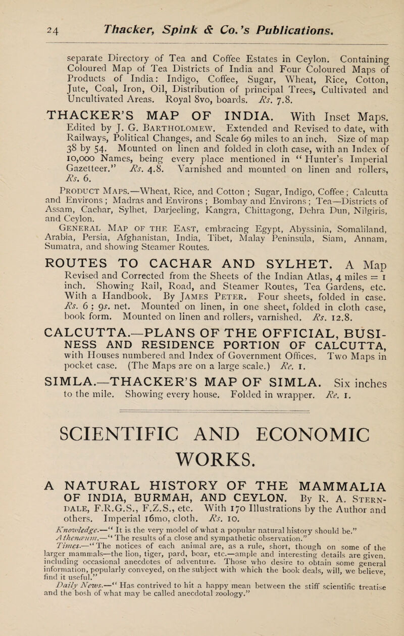 separate Directory of Tea and Coffee Estates in Ceylon. Containing Coloured Map ot Tea Districts of India and Four Coloured Maps of Products of India: Indigo, Coffee, Sugar, Wheat, Rice, Cotton, Jute, Coal, Iron, Oil, Distribution of principal Trees, Cultivated and Uncultivated Areas. Royal 8vo, boards. Rs. 7.8. THACKER’S MAP OF INDIA. With Inset Maps. Edited by J. G. Bartholomew. Extended and Revised to date, with Railways, Political Changes, and Scale 69 miles to an inch. Size of map 38 by 54- Mounted on linen and folded in cloth case, with an Index of 10,000 Names, being every place mentioned in “ Hunter’s Imperial Gazetteer.” Rs. 4.8. Varnished and mounted on linen and rollers, Rs. 6. Product Maps.—Wheat, Rice, and Cotton ; Sugar, Indigo, Coffee ; Calcutta and Environs ; Madras and Environs ; Bombay and Environs ; Tea—Districts of Assam, Cachar, Sylhet, Darjeeling, Kangra, Chittagong, Dehra Dun, Nilgiris, and Ceylon. General Map of the East, embracing Egypt, Abyssinia, Somaliland, Arabia, Persia, Afghanistan, India, Tibet, Malay Peninsula, Siam, Annam, Sumatra, and showing Steamer Routes. ROUTES TO CACHAR AND SYLHET. A Map Revised and Corrected from the Sheets of the Indian Atlas, 4 miles = 1 inch. Showing Rail, Road, and Steamer Routes, Tea Gardens, etc. With a Handbook. By James Peter. Four sheets, folded in case. Rs. 6 ; gs. net. Mounted on linen, in one sheet, folded in cloth case, book form. Mounted on linen and rollers, varnished. Rs. 12.8. CALCUTTA.—PLANS OF THE OFFICIAL, BUSI¬ NESS AND RESIDENCE PORTION OF CALCUTTA, with Houses numbered and Index of Government Offices. Two Maps in pocket case. (The Maps are on a large scale.) Re. 1. SIMLA.—THACKER’S MAP OF SIMLA. Six inches to the mile. Showing every house. Folded in wrapper. Re. 1. SCIENTIFIC AND ECONOMIC WORKS. a natural history of the mammalia OF INDIA, BURMAH, AND CEYLON. By R. A. Stern- dale, F.R.G.S., F.Z.S., etc. With 170 Illustrations by the Author and others. Imperial i6mo, cloth. Rs. 10. Knowledge.—“ It is the very model of what a popular natural history should be.” Athencpum.—“The results of a close and sympathetic observation.” Times.—“The notices of each animal are, as a rule, short, though on some of the larger mammals—the lion, tiger, pard, boar, etc.—ample and interesting details are given, including occasional anecdotes of adventure. Those who desire to obtain some general information, popularly conveyed, on the subject with which the book deals, will, we believe find it useful.” Daily News.—“ Has contrived to hit a happy mean between the stiff scientific treatise and the bosh of what may be called anecdotal zoology.”