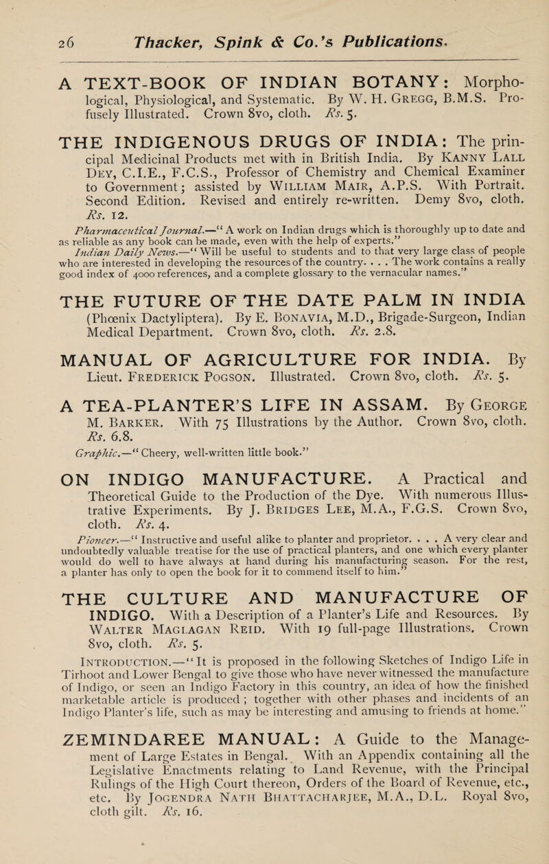 A TEXT-BOOK OF INDIAN BOTANY: Morpho¬ logical, Physiological, and Systematic. By W. H. Gregg, B.M.S. Pro¬ fusely Illustrated. Crown 8vo, cloth. Rs. 5. THE INDIGENOUS DRUGS OF INDIA: The prin¬ cipal Medicinal Products met with in British India. By Kanny Lall Dey, C.I.E., F.C.S., Professor of Chemistry and Chemical Examiner to Government; assisted by William Mair, A.P.S. With Portrait. Second Edition. Revised and entirely re-written. Demy 8vo, cloth. Rs. 12. Pharmaceutical Journal.—“ A work on Indian drugs which is thoroughly up to date and as reliable as any book can be made, even with the help of experts.” Indian Daily News.—“Will be useful to students and to that very large class of people who are interested in developing the resources of the country. . . . The work contains a really good index of 4000 references, and a complete glossary to the vernacular names.” THE FUTURE OF THE DATE PALM IN INDIA (Phoenix Dactyliptera). By E. Bon avia, M.D., Brigade-Surgeon, Indian Medical Department. Crown 8vo, cloth. Rs. 2.8. MANUAL OF AGRICULTURE FOR INDIA. By Lieut. Frederick Pogson. Illustrated. Crown 8vo, cloth. Rs. 5. A TEA-PLANTER’S LIFE IN ASSAM. By George M. Barker. With 75 Illustrations by the Author. Crown 8vo, cloth. Rs. 6.8. Graphic.—“ Cheery, well-written little book.” ON INDIGO MANUFACTURE. A Practical and Theoretical Guide to the Production of the Dye. With numerous Illus¬ trative Experiments. By J. Bridges Lee, M.A., F.G.S. Crown 8vo, cloth. Rs. 4. Pioneer.—“ Instructive and useful alike to planter and proprietor. ... A very clear and undoubtedly valuable treatise for the use of practical planters, and one which every planter would do well to have always at hand during his manufacturing season. For the rest, a planter has only to open the book for it to commend itself to him.” THE CULTURE AND MANUFACTURE OF INDIGO. With a Description of a Planter’s Life and Resources. By Walter Mag lagan Reid. With 19 full-page Illustrations. Crown 8vo, cloth. Rs. 5. Introduction.—“It is proposed in the following Sketches of Indigo Life in Tirhoot and Lower Bengal to give those who have never witnessed the manufacture of Indigo, or seen an Indigo Factory in this country, an idea of how the finished marketable article is produced ; together with other phases and incidents of an Indigo Planter’s life, such as may be interesting and amusing to friends at home. ZEMINDAREE MANUAL: A Guide to the Manage¬ ment of Large Estates in Bengal. With an Appendix containing all the Legislative Enactments relating to Land Revenue, with the Principal Rulings of the High Court thereon, Orders of the Board of Revenue, etc., etc. By Jogendra Nath Bhattacharjee, M.A., D.L. Royal 8vo, cloth gilt. Rs. 16.