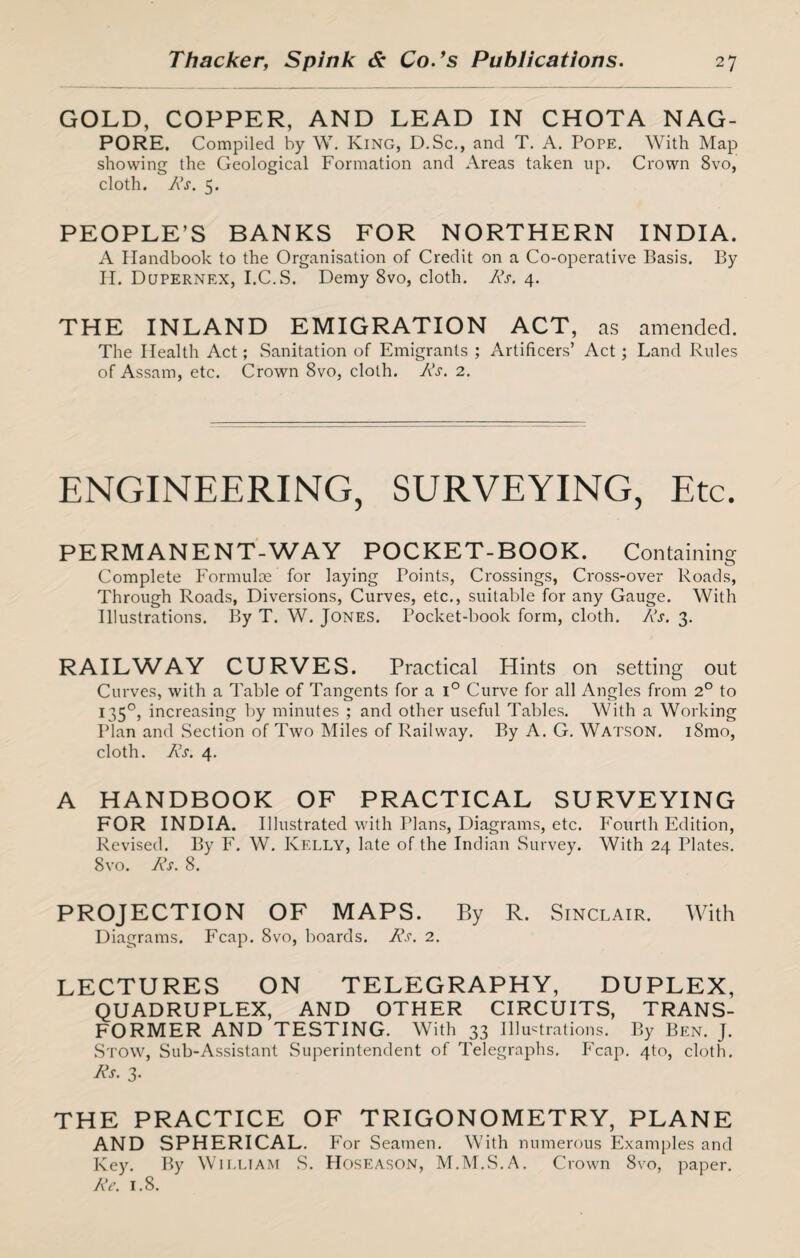 GOLD, COPPER, AND LEAD IN CHOTA NAG- PORE. Compiled by W. King, D.Sc., and T. A. Pope. With Map showing the Geological Formation and Areas taken up. Crown 8vo, cloth. Rs. 5. PEOPLE’S BANKS FOR NORTHERN INDIA. A Handbook to the Organisation of Credit on a Co-operative Basis. By II. Dupernex, I.C.S. Demy 8vo, cloth. Rs. 4. THE INLAND EMIGRATION ACT, as amended. The Health Act; Sanitation of Emigrants ; Artificers’ Act; Land Rules of Assam, etc. Crown 8vo, cloth. Its. 2. ENGINEERING, SURVEYING, Etc. PERMANENT-WAY POCKET-BOOK. Containing Complete Formulae for laying Points, Crossings, Cross-over Roads, Through Roads, Diversions, Curves, etc., suitable for any Gauge. With Illustrations. By T. W. Jones. Pocket-book form, cloth. Rs. 3. RAILWAY CURVES. Practical Hints on setting out Curves, with a Table of Tangents for a i° Curve for all Angles from 2° to 1350, increasing by minutes ; and other useful Tables. With a Working Plan and Section of Two Miles of Railway. By A. G. Watson. i8mo, cloth. Rs. 4. A HANDBOOK OF PRACTICAL SURVEYING FOR INDIA. Illustrated with Plans, Diagrams, etc. Fourth Edition, Revised. By F. W. Kelly, late of the Indian Survey. With 24 Plates. 8vo. Rs. 8. PROJECTION OF MAPS. By R. Sinclair. With Diagrams. Fcap. 8vo, boards. Rs. 2. LECTURES ON TELEGRAPHY, DUPLEX, QUADRUPLEX, AND OTHER CIRCUITS, TRANS¬ FORMER AND TESTING. With 33 Illustrations. By Ben. J. Stow, Sub-Assistant Superintendent of Telegraphs. Fcap. 4to, cloth. Rs. 3- THE PRACTICE OF TRIGONOMETRY, PLANE AND SPHERICAL. For Seamen. With numerous Examples and Key. By William S. Hoseason, M.M.S.A. Crown 8vo, paper. Re. 1.8.