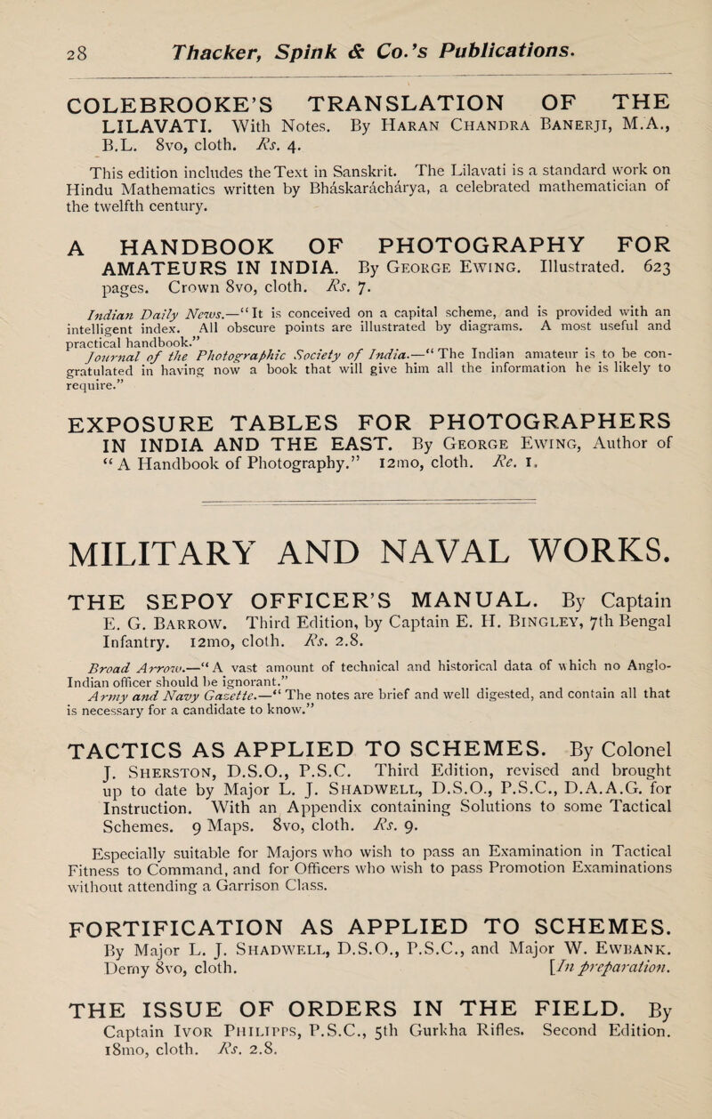 COLEBROOKE’S TRANSLATION OF THE LI LAV ATI. With Notes. By Haran Chandra Banerji, M.A., B.L. 8vo, cloth. Rs. 4. This edition includes the Text in Sanskrit. The Lilavati is a standard work on Hindu Mathematics written by Bhaskaracharya, a celebrated mathematician of the twelfth century. A HANDBOOK OF PHOTOGRAPHY FOR AMATEURS IN INDIA. By George Ewing. Illustrated. 623 pages. Crown 8vo, cloth. Rs. 7. Indian Daily News.—“It is conceived on a capital scheme, and is provided with an intelligent index. All obscure points are illustrated by diagrams. A most useful and practical handbook.’’ Journal of the Photographic Society of India.—-“ The Indian amateur is to be con¬ gratulated in having now a book that will give him all the information he is likely to require.” EXPOSURE TABLES FOR PHOTOGRAPHERS IN INDIA AND THE EAST. By George Ewing, Author of “A Handbook of Photography.” i2mo, cloth. Re. 1. MILITARY AND NAVAL WORKS. THE SEPOY OFFICER’S MANUAL. By Captain E. G. Barrow. Third Edition, by Captain E. H. Bingley, 7th Bengal Infantry. i2mo, cloth. Rs. 2.8. Broad Arrow.— ‘ A vast amount of technical and historical data of which no Anglo- Indian officer should be ignorant.” Army and Navy Gazette.—“ The notes are brief and well digested, and contain all that is necessary for a candidate to know.” TACTICS AS APPLIED TO SCHEMES. By Colonel J. Sherston, D.S.O., P.S.C. Third Edition, revised and brought up to date by Major L. J. Shadwell, D.S.O., P.S.C., D.A.A.G. for Instruction. With an Appendix containing Solutions to some Tactical Schemes. 9 Maps. 8vo, cloth. Rs. 9. Especially suitable for Majors who wish to pass an Examination in Tactical Fitness to Command, and for Officers who wish to pass Promotion Examinations without attending a Garrison Class. fortification as applied to schemes. By Major L. J. Shadwell, D.S.O., P.S.C., and Major W. Ewbank. Demy 8vo, cloth. Un preparation. THE ISSUE OF ORDERS IN THE FIELD. By Captain Ivor Philitps, P.S.C., 5th Gurkha Rifles. Second Edition. 181110, cloth. Rs. 2.8.