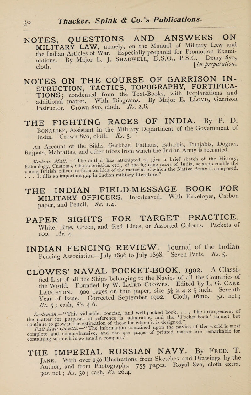 NOTES, QUESTIONS AND ANSWERS ON MILITARY LAW, namely, on the Manual of Military Law and the Indian Articles of War. Especially prepared for Promotion Exami¬ nations. By Major L. J. Shadwell, D.S.O., P.S.C. Demy 8vo, cloth_ [/« preparation. NOTES ON THE COURSE OF GARRISON IN¬ STRUCTION, TACTICS, TOPOGRAPHY, FORTIFICA¬ TIONS ; condensed from the Text-Books, with Explanations and additional matter. With Diagrams. By Major E. Lloyd, Garrison Instructor. Crown 8vo, cloth. Rs. 2.8. THE FIGHTING RACES OF INDIA. By P. D. Bonarjee, Assistant in the Military Department of the Government of India. Crown 8vo, cloth. Rs. 5. An Account of the Sikhs, Gurkhas, Pathans, Baluchis, Punjabis, Dogras, Rajputs, Mahrattas, and other tribes from which the Indian Army is recruited. Madras Mail.—“ The author has attempted to give a brief sketch of the History, Ethnology, Customs, Characteristics, etc., of the fighting races of India, so as to enable the young British officer to form an idea of the material of which the Native Army is composed. ... It fills an important gap in Indian military literature.” THE INDIAN FIELD-MESSAGE BOOK FOR MILITARY OFFICERS. Interleaved. With Envelopes, Carbon paper, and Pencil. Re. 1.4. PAPER SIGHTS FOR TARGET PRACTICE. White, Blue, Green, and Red Lines, or Assorted Colours. Packets of 100. As. 4. INDIAN FENCING REVIEW. Journal of the Indian Fencing Association—July 1896 to July 1898. Seven Paits. Rs. 5. CLOWES’ NAVAL POCKET-BOOK, 1902. A Classi¬ fied List of all the Ships belonging to the Navies of all the Countries of the World. Founded by W. Laird Clowes. Edited by L. G. Carr Laughton. 900 pages on thin paper, size 5* * 4 X 5 inch. Seventh Year of Issue. Corrected September 1902. Cloth, i6mo. $s. net ; Rs. 5 ; cash, Rs. 4.6. Scotsman.-1'' This valuable, concise, and well-packed book. . . . The arrangement of the matter for purposes of reference is admirable, and the Pocket-book cannot but continue to grow in the estimation of those for whom it is designed. _ 11* - Pall Mall Gazette.—“ The information contained upon the navies of the woilc inmost complete and comprehensive, and the 900 pages of printed matter are remarkable for containing so much in so small a compass. THE IMPERIAL RUSSIAN NAVY. By Fred. T. Jane. With over 150 Illustrations from Sketches and Drawings by the Author, and from Photographs. 755 pages. Royal 8vo, cloth extra. 30L net ; Rs. 30; cash, Rs. 26.4.