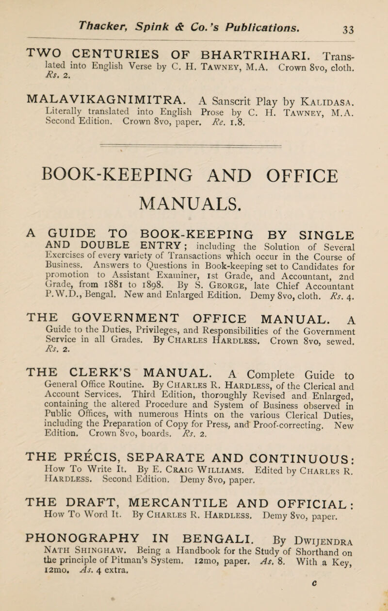 TWO CENTURIES OF BHARTRIHARI. Trans¬ lated into English Verse by C. H. Tawney, M.A. Crown 8vo, cloth. Rs. 2. MALAVIKAGNIMITRA. A Sanscrit Play by Kalidasa. Literally translated into English Prose by C. H. Tawney, M.A. Second Edition. Crown 8vo, paper. Re. 1.8. BOOK-KEEPING AND OFFICE MANUALS. A GUIDE TO BOOK-KEEPING BY SINGLE AND DOUBLE ENTRY ; including the Solution of Several Exercises of every variety of Transactions which occur in the Course of Business. Answers to Questions in Book-keeping set to Candidates for promotion to Assistant Examiner, 1st Grade, and Accountant, 2nd Grade, from 1881 to 1898. By S. George, late Chief Accountant P. W.D., Bengal. New and Enlarged Edition. Demy 8vo, cloth. Rs. 4. THE GOVERNMENT OFFICE MANUAL. A Guide to the Duties, Privileges, and Responsibilities of the Government Service in all Grades. By Charles Hardless. Crown 8vo, sewed. Rs. 2. THE CLERK’S MANUAL. A Complete Guide to General Office Routine. By Charles R. Hardless, of the Clerical and Account Services. Third Edition, thoroughly Revised and Enlarged, containing the altered Procedure and System of Business observed in Public Offices, with numerous Hints on the various Clerical Duties, including the Preparation of Copy for Press, and' Proof-correcting. New Edition. Crown 8vo, boards. Rs. 2. THE PRECIS, SEPARATE AND CONTINUOUS: How To Write It. By E. Craig Williams. Edited by Charles R. Hardless. Second Edition. Demy 8vo, paper. THE DRAFT, MERCANTILE AND OFFICIAL: How To Word It. By Charles R. Hardless. Demy 8vo, paper. PHONOGRAPHY IN BENGALI. By Dwijendra Nath Shinghaw. Being a Handbook for the Study of Shorthand on the principle of Pitman’s System. i2mo, paper. As. 8. With a Key, i2mo. As. 4 extra. c