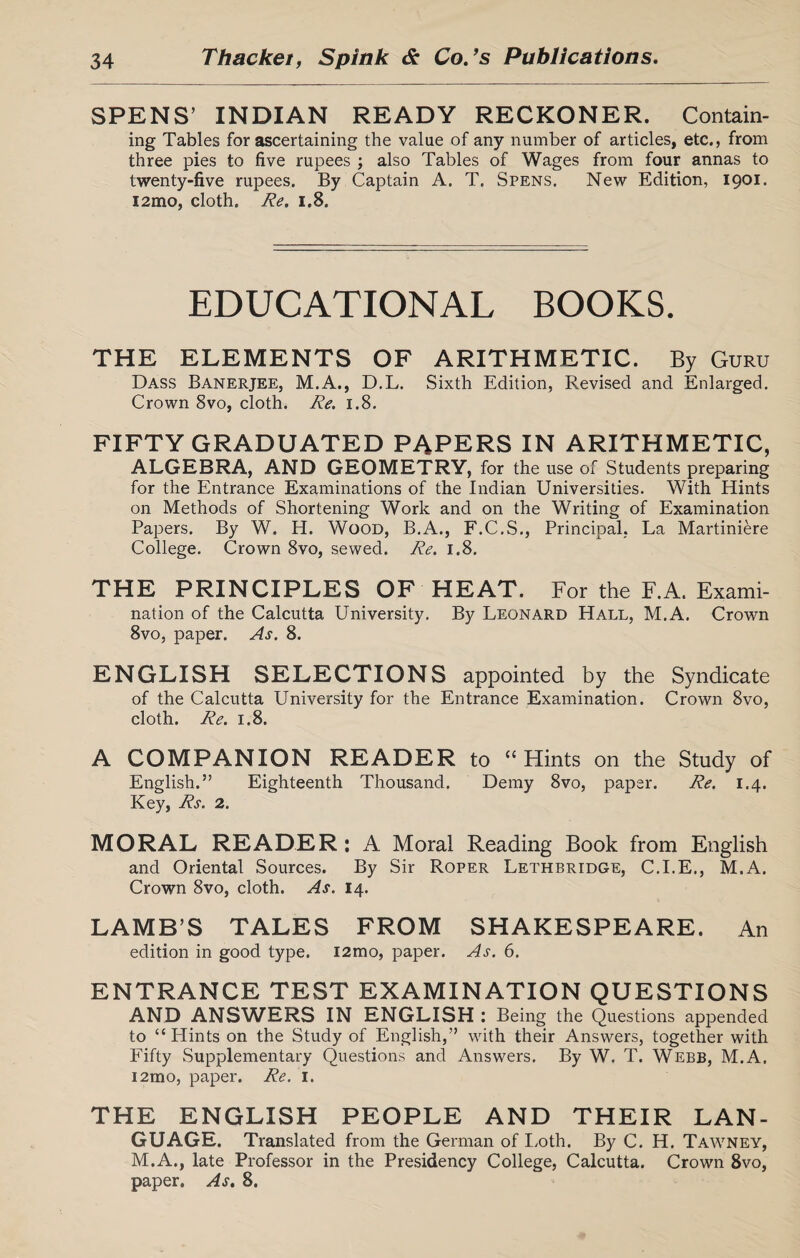 SPENS’ INDIAN READY RECKONER. Contain¬ ing Tables for ascertaining the value of any number of articles, etc., from three pies to five rupees \ also Tables of Wages from four annas to twenty-five rupees. By Captain A. T. Spens. New Edition, 1901. i2mo, cloth. Re. 1.8. EDUCATIONAL BOOKS. THE ELEMENTS OF ARITHMETIC. By Guru Dass Banerjee, M.A., D.L. Sixth Edition, Revised and Enlarged. Crown 8vo, cloth. Re. 1.8. FIFTY GRADUATED PAPERS IN ARITHMETIC, ALGEBRA, AND GEOMETRY, for the use of Students preparing for the Entrance Examinations of the Indian Universities. With Hints on Methods of Shortening Work and on the Writing of Examination Papers. By W. H. Wood, B.A., F.C.S., Principal, La Martiniere College. Crown 8vo, sewed. Re. 1.8. THE PRINCIPLES OF HEAT. For the F.A. Exami¬ nation of the Calcutta University. By Leonard Hall, M.A. Crown 8vo, paper. As. 8. ENGLISH SELECTIONS appointed by the Syndicate of the Calcutta University for the Entrance Examination. Crown 8vo, cloth. Re. 1.8. A COMPANION READER to “ Hints on the Study of English.” Eighteenth Thousand. Demy 8vo, paper. Re. 1.4. Key, Rs. 2. MORAL READER: A Moral Reading Book from English and Oriental Sources. By Sir Roper Lethbridge, C.I.E., M.A. Crown 8vo, cloth. As. 14. LAMB’S TALES FROM SHAKESPEARE. An edition in good type. i2mo, paper. As. 6. ENTRANCE TEST EXAMINATION QUESTIONS AND ANSWERS IN ENGLISH : Being the Questions appended to “Flints on the Study of English,” with their Answers, together with Fifty Supplementary Questions and Answers. By W. T. Webb, M.A. i2mo, paper. Re. 1. THE ENGLISH PEOPLE AND THEIR LAN¬ GUAGE. Translated from the German of Loth. By C. H. Tawney, M.A., late Professor in the Presidency College, Calcutta. Crown 8vo, paper. As. 8.