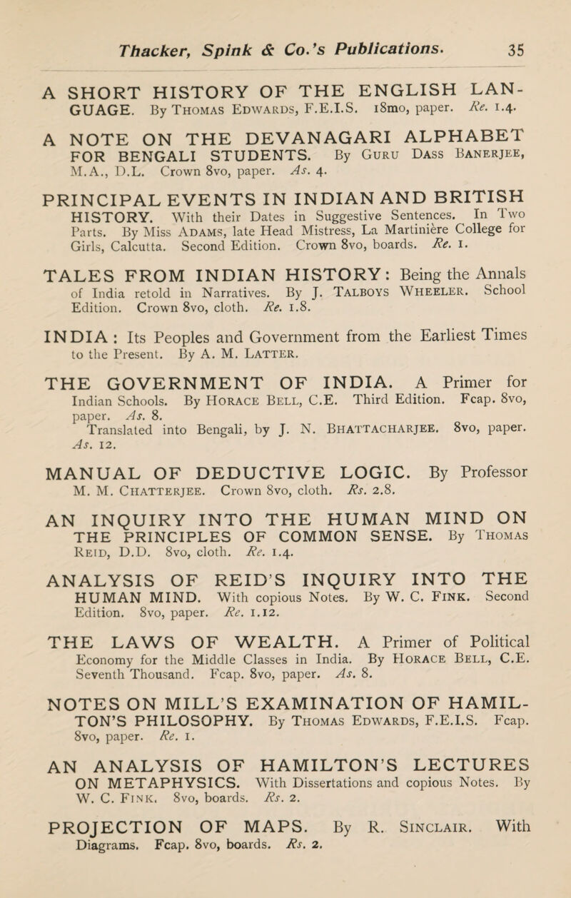 A SHORT HISTORY OF THE ENGLISH LAN¬ GUAGE. By Thomas Edwards, F.E.I.S. i8mo, paper. Re. 1.4. A NOTE ON THE DEVANAGARI ALPHABET FOR BENGALI STUDENTS. By Guru Dass Banerjee, M.A., D.L. Crown 8vo, paper. As. 4. PRINCIPAL EVENTS IN INDIAN AND BRITISH HISTORY. With their Dates in Suggestive Sentences. In Two Parts. By Miss Adams, late Head Mistress, La Martiniere College for Girls, Calcutta. Second Edition. Crown 8vo, boards. Re. 1. TALES FROM INDIAN HISTORY: Being the Annals of India retold in Narratives. By J. Talboys Wheeler. School Edition. Crown 8vo, cloth. Re. 1.8. INDIA : Its Peoples and Government from the Earliest Times to the Present. By A. M. Latter. THE GOVERNMENT OF INDIA. A Primer for Indian Schools. By PIorace Bell, C.E. Third Edition. Fcap. 8vo, paper. As. 8. Translated into Bengali, by J. N. Bhattacharjee. 8vo, paper. As. 12. MANUAL OF DEDUCTIVE LOGIC. By Professor M. M. Ciiatterjee. Crown 8vo, cloth. Rs. 2.8. AN INQUIRY INTO THE HUMAN MIND ON THE PRINCIPLES OF COMMON SENSE. By Thomas Reid, D.D. 8vo, cloth. Re. 1.4. ANALYSIS OF REIDS INQUIRY INTO THE HUMAN MIND. With copious Notes. By W. C. Fink. Second Edition. 8vo, paper. Re. 1.12. THE LAWS OF WEALTH. A Primer of Political Economy for the Middle Classes in India. By Horace Bell, C.E. Seventh Thousand. Fcap. 8vo, paper. As. 8. NOTES ON MILL’S EXAMINATION OF HAMIL¬ TON’S PHILOSOPHY. By Thomas Edwards, F.E.I.S. Fcap. 8vo, paper. Re. 1. AN ANALYSIS OF HAMILTON’S LECTURES ON METAPHYSICS. With Dissertations and copious Notes. By W. C. Fink. 8vo, boards. Rs. 2. PROJECTION OF MAPS. By R. Sinclair. With Diagrams. Fcap. 8vo, boards. Rs. 2.