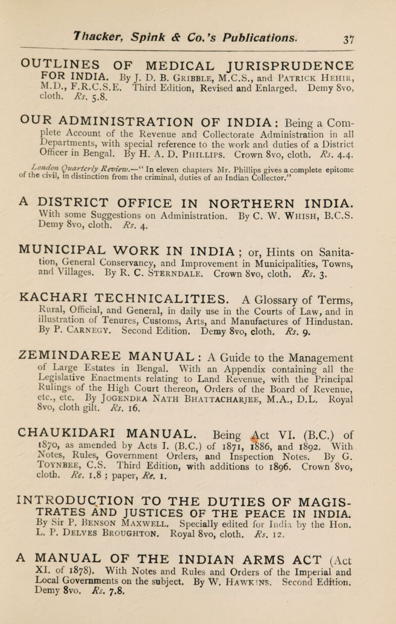 OUTLINES OF MEDICAL JURISPRUDENCE FOR INDIA. By J. D. B. Gribble, M.C.S., and Patrick Hehir, M.D., F.R.C.S.E. Third Edition, Revised and Enlarged. Demy 8vo, cloth. Rs. 5.8. OUR ADMINISTRATION OF INDIA: Being a Com- plete Account of the Revenue and Collectorate Administration in all Departments, with special reference to the work and duties of a District Officer in Bengal. By H. A. D. Phillips. Crown 8vo, cloth. Rs. 4.4. London Qttarterly Review.—“ In eleven chapters Mr. Phillips gives a complete epitome 01 the civil, in distinction from the criminal, duties of an Indian Collector.” A DISTRICT OFFICE IN NORTHERN INDIA. With some Suggestions on Administration. By C. W. Wiiish, B.C.S. Demy 8vo, cloth. Rs. 4. MUNICIPAL WORK IN INDIA; or, Hints on Sanita¬ tion, General Conservancy, and Improvement in Municipalities, Towns, and \ ullages. By R. C. Sterndale. Crown 8vo, cloth. Rs. 3. KACHARI TECHNICALITIES. A Glossary of Terms, Rural, Official, and General, in daily use in the Courts of Law, and in illustration of Tenures, Customs, Arts, and Manufactures of Hindustan. By P. Carnegy. Second Edition. Demy 8vo, cloth. Rs. 9. ZEMINDAREE MANUAL : A Guide to the Management of Large Estates in Bengal. With an Appendix containing all the Legislative Enactments relating to Land Revenue, with the Principal Rulings of the High Court thereon, Orders of the Board of Revenue, etc., etc. By Jogendra Nath Bhattacharjee, M.A., D.L. Royal 8vo, cloth gilt. Rs. 16. CHAUKIDARI MANUAL. Being Act VI. (B.C.) of 1870, as amended by Acts I. (B.C.) of 1871, 1&86, and 1892. With Notes, Rules, Government Orders, and Inspection Notes. By G. Toynbee, C.S. Third Edition, with additions to 1896. Crown 8vo, cloth. Re. 1.8 ; paper, Re. 1. INTRODUCTION TO THE DUTIES OF MAGIS¬ TRATES AND JUSTICES OF THE PEACE IN INDIA. By Sir P. Benson Maxwell. Specially edited for India by the Plon. L. P. Delves Broughton. Royal 8vo, cloth. Rs. 12. A MANUAL OF THE INDIAN ARMS ACT (Act XI. of 1878). With Notes and Rules and Orders of the Imperial and Local Governments on the subject. By W. Hawkins. Second Edition. Demy 8vo. Rs. 7.8.