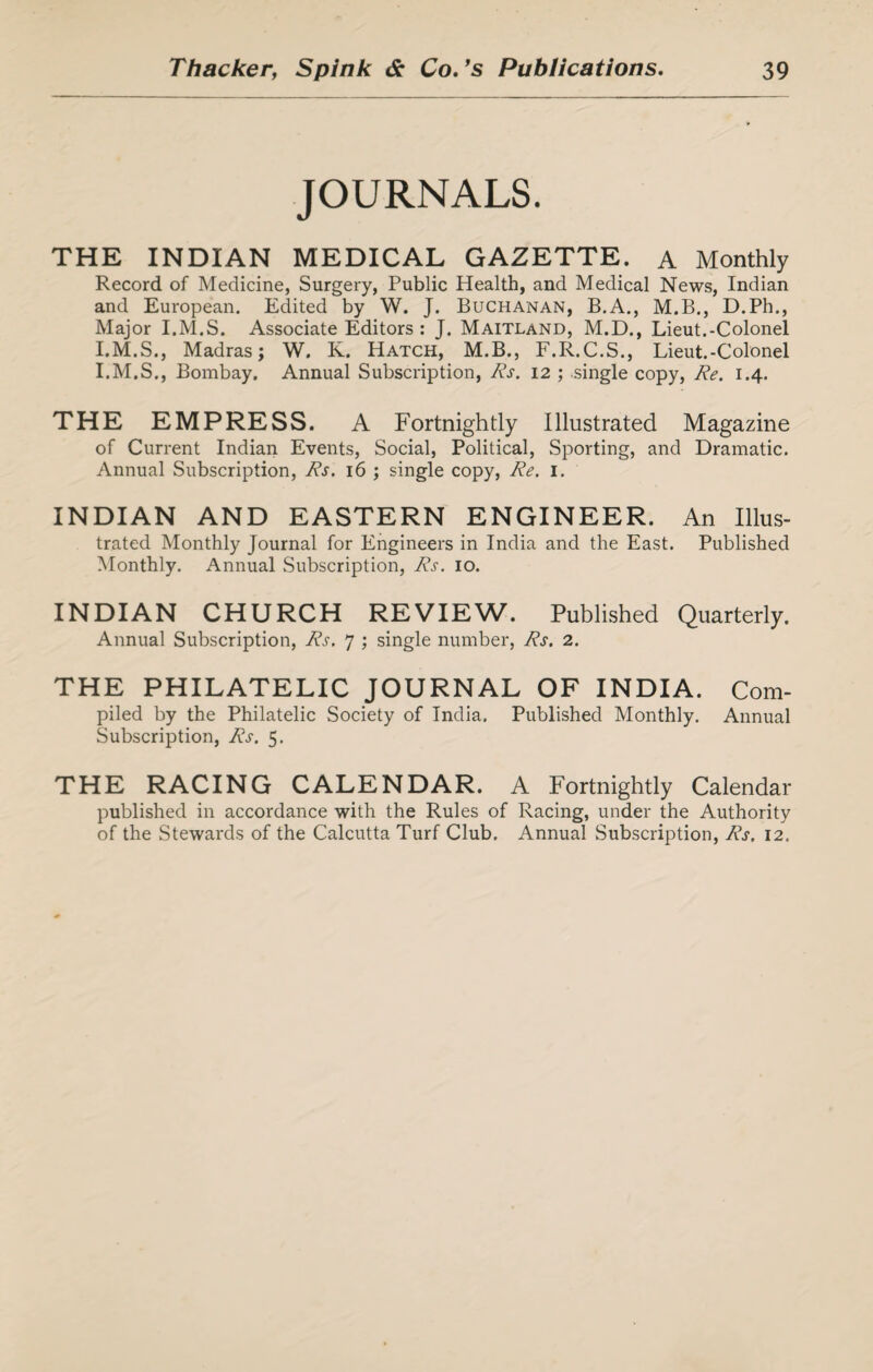 JOURNALS. THE INDIAN MEDICAL GAZETTE. A Monthly Record of Medicine, Surgery, Public Health, and Medical News, Indian and European. Edited by W. J. Buchanan, B.A., M.B., D.Ph., Major I.M.S. Associate Editors : J. Maitland, M.D., Lieut.-Colonel I.M.S., Madras; W. K. Hatch, M.B., F.R.C.S., Lieut.-Colonel I.M.S., Bombay. Annual Subscription, Rs. 12 ; single copy, Re. 1.4. THE EMPRESS. A Fortnightly Illustrated Magazine of Current Indian Events, Social, Political, Sporting, and Dramatic. Annual Subscription, Rs. 16 ; single copy, Re. 1. INDIAN AND EASTERN ENGINEER. An Illus¬ trated Monthly Journal for Engineers in India and the East. Published Monthly. Annual Subscription, Rs. 10. INDIAN CHURCH REVIEW. Published Quarterly. Annual Subscription, Rs. 7 ; single number, Rs. 2. THE PHILATELIC JOURNAL OF INDIA. Com- piled by the Philatelic Society of India. Published Monthly. Annual Subscription, Rs. 5. THE RACING CALENDAR. A Fortnightly Calendar published in accordance with the Rules of Racing, under the Authority of the Stewards of the Calcutta Turf Club. Annual Subscription, Rs. 12.