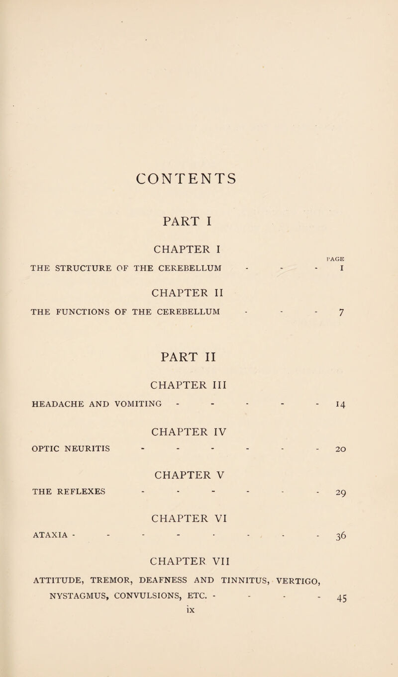 CONTENTS PART I CHAPTER I PAGE THE STRUCTURE OF THE CEREBELLUM - - - I CHAPTER II THE FUNCTIONS OF THE CEREBELLUM - - 7 PART II CHAPTER III HEADACHE AND VOMITING - - - - 14 CHAPTER IV OPTIC NEURITIS - - - - - - 20 CHAPTER V THE REFLEXES ------ 29 CHAPTER VI ATAXIA -------- 36 CHAPTER VII ATTITUDE, TREMOR, DEAFNESS AND TINNITUS, VERTIGO, NYSTAGMUS, CONVULSIONS, ETC. - - - 45