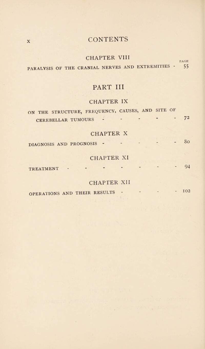 CHAPTER VIII PARALYSIS OF THE CRANIAL NERVES AND EXTREMITIES PART III CHAPTER IX ON THE STRUCTURE, FREQUENCY, CAUSES, AND SITE OF CEREBELLAR TUMOURS CHAPTER X DIAGNOSIS AND PROGNOSIS - CHAPTER XI TREATMENT - CHAPTER XII PAGE 55 72 80 94 102 OPERATIONS AND THEIR RESULTS