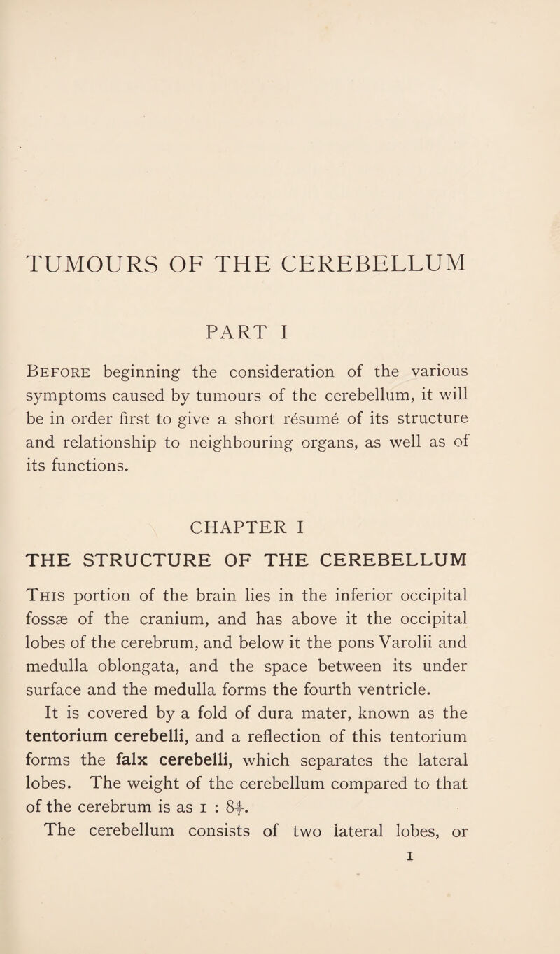 TUMOURS OF THE CEREBELLUM PART I Before beginning the consideration of the various symptoms caused by tumours of the cerebellum, it will be in order first to give a short resume of its structure and relationship to neighbouring organs, as well as of its functions. CHAPTER I THE STRUCTURE OF THE CEREBELLUM This portion of the brain lies in the inferior occipital fossae of the cranium, and has above it the occipital lobes of the cerebrum, and below it the pons Varolii and medulla oblongata, and the space between its under surface and the medulla forms the fourth ventricle. It is covered by a fold of dura mater, known as the tentorium cerebelli, and a reflection of this tentorium forms the falx cerebelli, which separates the lateral lobes. The weight of the cerebellum compared to that of the cerebrum is as i : 8-f-. The cerebellum consists of two lateral lobes, or