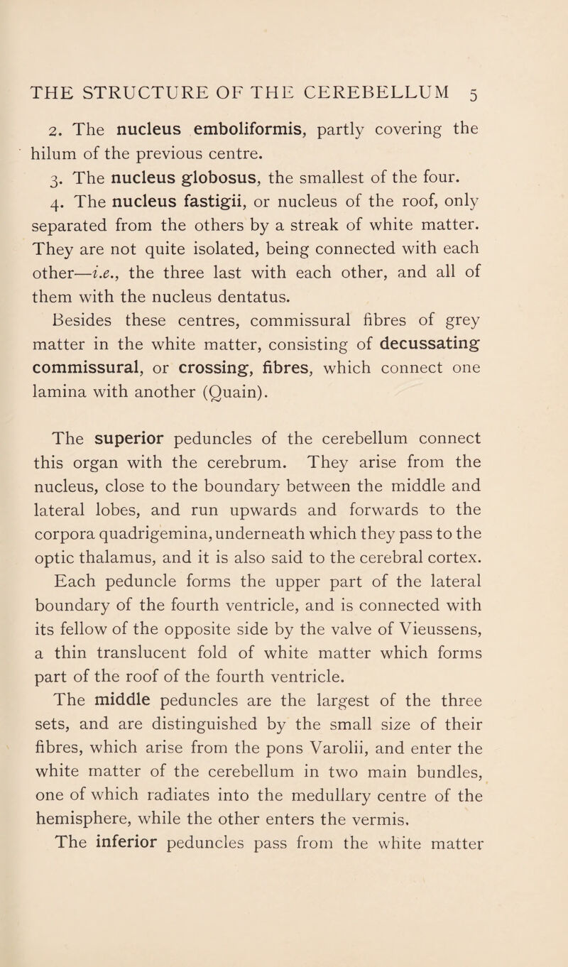 2. The nucleus emboliformis, partly covering the hilum of the previous centre. 3. The nucleus globosus, the smallest of the four. 4. The nucleus fastigii, or nucleus of the roof, only separated from the others by a streak of white matter. They are not quite isolated, being connected with each other—i.e., the three last with each other, and all of them with the nucleus dentatus. Besides these centres, commissural fibres of grey matter in the white matter, consisting of decussating commissural, or crossing, fibres, which connect one lamina with another (Quain). The superior peduncles of the cerebellum connect this organ with the cerebrum. They arise from the nucleus, close to the boundary between the middle and lateral lobes, and run upwards and forwards to the corpora quadrigemina, underneath which they pass to the optic thalamus, and it is also said to the cerebral cortex. Each peduncle forms the upper part of the lateral boundary of the fourth ventricle, and is connected with its fellow of the opposite side by the valve of Vieussens, a thin translucent fold of white matter which forms part of the roof of the fourth ventricle. The middle peduncles are the largest of the three sets, and are distinguished by the small size of their fibres, which arise from the pons Varolii, and enter the white matter of the cerebellum in two main bundles, one of which radiates into the medullary centre of the hemisphere, while the other enters the vermis. The inferior peduncles pass from the white matter