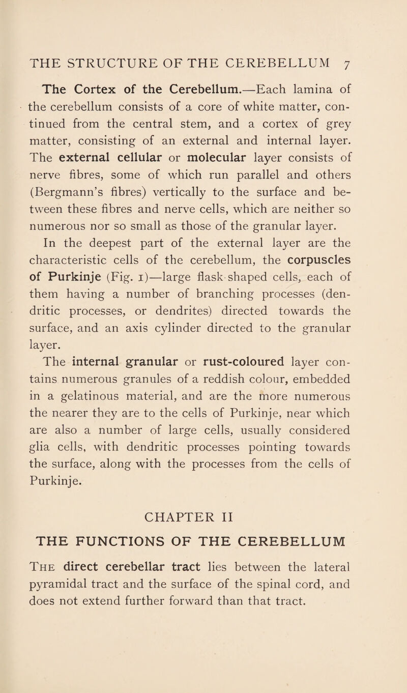 The Cortex of the Cerebellum.—Each lamina of the cerebellum consists of a core of white matter, con¬ tinued from the central stem, and a cortex of grey matter, consisting of an external and internal layer. The external cellular or molecular layer consists of nerve fibres, some of which run parallel and others (Bergmann’s fibres) vertically to the surface and be¬ tween these fibres and nerve cells, which are neither so numerous nor so small as those of the granular layer. In the deepest part of the external layer are the characteristic cells of the cerebellum, the corpuscles of Purkinje (Fig. 1)—large flask-shaped cells, each of them having a number of branching processes (den¬ dritic processes, or dendrites) directed towards the surface, and an axis cylinder directed to the granular layer. The internal granular or rust-coloured layer con¬ tains numerous granules of a reddish colour, embedded in a gelatinous material, and are the more numerous the nearer they are to the cells of Purkinje, near which are also a number of large cells, usually considered glia cells, with dendritic processes pointing towards the surface, along with the processes from the cells of Purkinje. CHAPTER II THE FUNCTIONS OF THE CEREBELLUM The direct cerebellar tract lies between the lateral pyramidal tract and the surface of the spinal cord, and does not extend further forward than that tract.