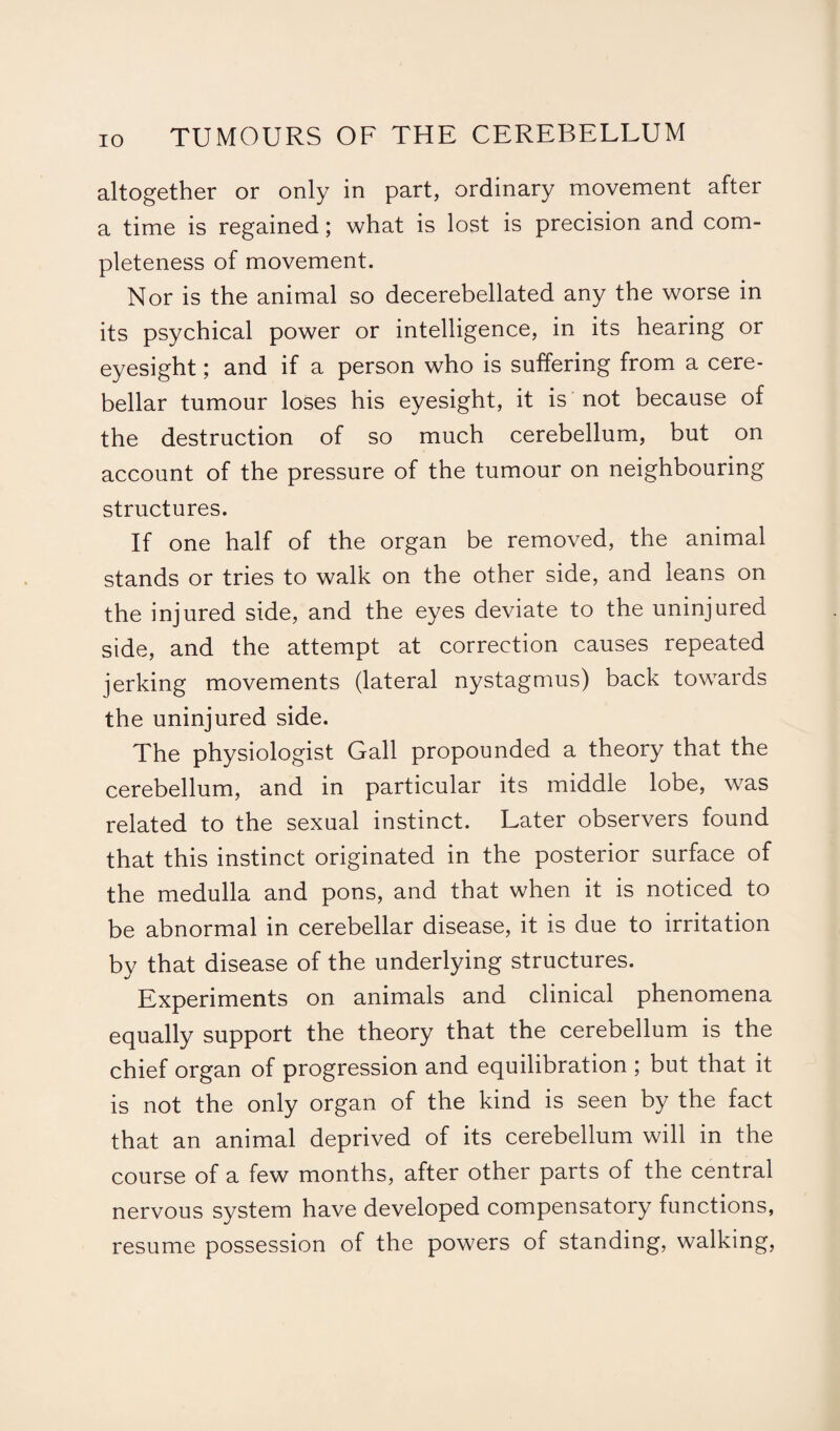 altogether or only in part, ordinary movement after a time is regained; what is lost is precision and com¬ pleteness of movement. Nor is the animal so decerebellated any the worse in its psychical power or intelligence, in its hearing or eyesight; and if a person who is suffering from a cere¬ bellar tumour loses his eyesight, it is not because of the destruction of so much cerebellum, but on account of the pressure of the tumour on neighbouring structures. If one half of the organ be removed, the animal stands or tries to walk on the other side, and leans on the injured side, and the eyes deviate to the uninjured side, and the attempt at correction causes repeated jerking movements (lateral nystagmus) back towards the uninjured side. The physiologist Gall propounded a theory that the cerebellum, and in particular its middle lobe, was related to the sexual instinct. Later observers found that this instinct originated in the posterior surface of the medulla and pons, and that when it is noticed to be abnormal in cerebellar disease, it is due to irritation by that disease of the underlying structures. Experiments on animals and clinical phenomena equally support the theory that the cerebellum is the chief organ of progression and equilibration ; but that it is not the only organ of the kind is seen by the fact that an animal deprived of its cerebellum will in the course of a few months, after other parts of the central nervous system have developed compensatory functions, resume possession of the powers of standing, walking,