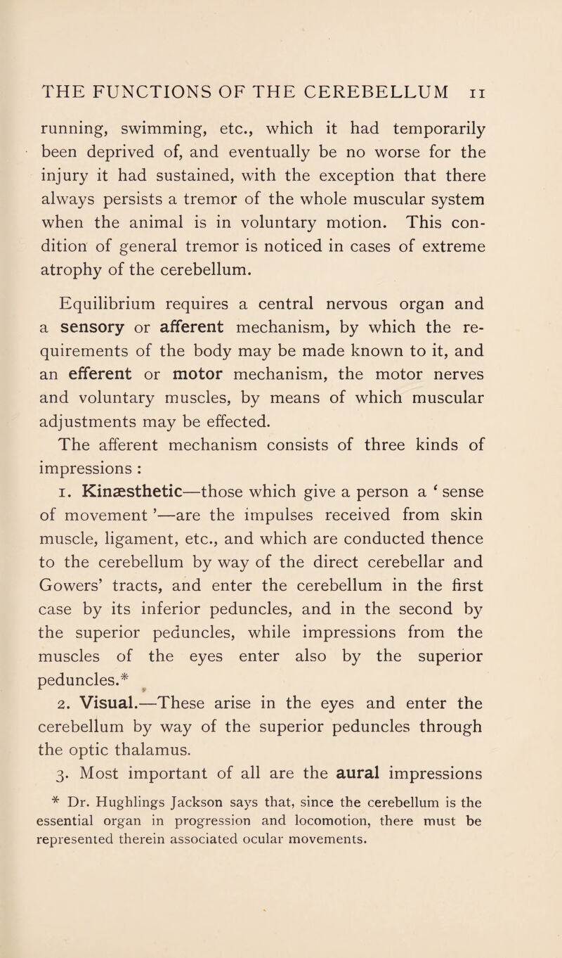 running, swimming, etc., which it had temporarily been deprived of, and eventually be no worse for the injury it had sustained, with the exception that there always persists a tremor of the whole muscular system when the animal is in voluntary motion. This con¬ dition of general tremor is noticed in cases of extreme atrophy of the cerebellum. Equilibrium requires a central nervous organ and a sensory or afferent mechanism, by which the re¬ quirements of the body may be made known to it, and an efferent or motor mechanism, the motor nerves and voluntary muscles, by means of which muscular adjustments may be effected. The afferent mechanism consists of three kinds of impressions : 1. Kinsesthetic—those which give a person a ‘ sense of movement ’—are the impulses received from skin muscle, ligament, etc., and which are conducted thence to the cerebellum by way of the direct cerebellar and Gowers’ tracts, and enter the cerebellum in the first case by its inferior peduncles, and in the second by the superior peduncles, while impressions from the muscles of the eyes enter also by the superior peduncles.* 2. Visual.—These arise in the eyes and enter the cerebellum by way of the superior peduncles through the optic thalamus. 3. Most important of all are the aural impressions * Dr. Hughlings Jackson says that, since the cerebellum is the essential organ in progression and locomotion, there must be represented therein associated ocular movements.