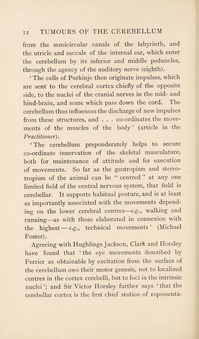 from the semicircular canals of the labyrinth, and the utricle and saccule of the internal ear, which enter the cerebellum by its inferior and middle peduncles, through the agency of the auditory nerve (eighth). ‘ The cells of Purkinje then originate impulses, which are sent to the cerebral cortex chiefly of the opposite side, to the nuclei of the cranial nerves in the mid- and hind-brain, and some which pass down the cord. The cerebellum thus influences the discharge of new impulses from these structures, and . . . co-ordinates the move¬ ments of the muscles of the body ’ (article in the Practitioner). ‘ The cerebellum preponderate^ helps to secure co-ordinate innervation of the skeletal musculature, both for maintenance of attitude and for execution of movements. So far as the geotropism and stereo- tropism of the animal can be “ centred ” at any one limited field of the central nervous system, that field is cerebellar. It supports habitual posture, and is at least as importantly associated with the movements depend¬ ing on the lower cerebral centres—e.g., walking and running—as with those elaborated in connexion with the highest — e.g., technical movements ’ (Michael Foster). Agreeing with Hughlings Jackson, Clark and Horsley have found that ‘ the eye movements described by Ferrier as obtainable by excitation from the surface of the cerebellum owe their motor genesis, not to localized centres in the cortex cerebelli, but to foci in the intrinsic nuclei’; and Sir Victor Horsley further says ‘that the cerebellar cortex is the first chief station of representa-