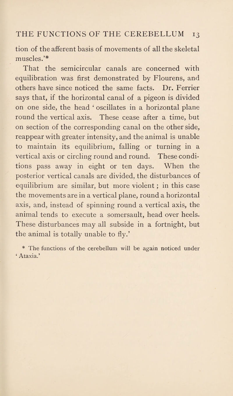 tion of the afferent basis of movements of all the skeletal muscles.’* That the semicircular canals are concerned with equilibration was first demonstrated by Flourens, and others have since noticed the same facts. Dr. Ferrier says that, if the horizontal canal of a pigeon is divided on one side, the head 6 oscillates in a horizontal plane round the vertical axis. These cease after a time, but on section of the corresponding canal on the other side, reappear with greater intensity, and the animal is unable to maintain its equilibrium, falling or turning in a vertical axis or circling round and round. These condi¬ tions pass away in eight or ten days. When the posterior vertical canals are divided, the disturbances of equilibrium are similar, but more violent; in this case the movements are in a vertical plane, round a horizontal axis, and, instead of spinning round a vertical axis, the animal tends to execute a somersault, head over heels. These disturbances may all subside in a fortnight, but the animal is totally unable to fly.’ * The functions of the cerebellum will be again noticed under ‘ Ataxia.’
