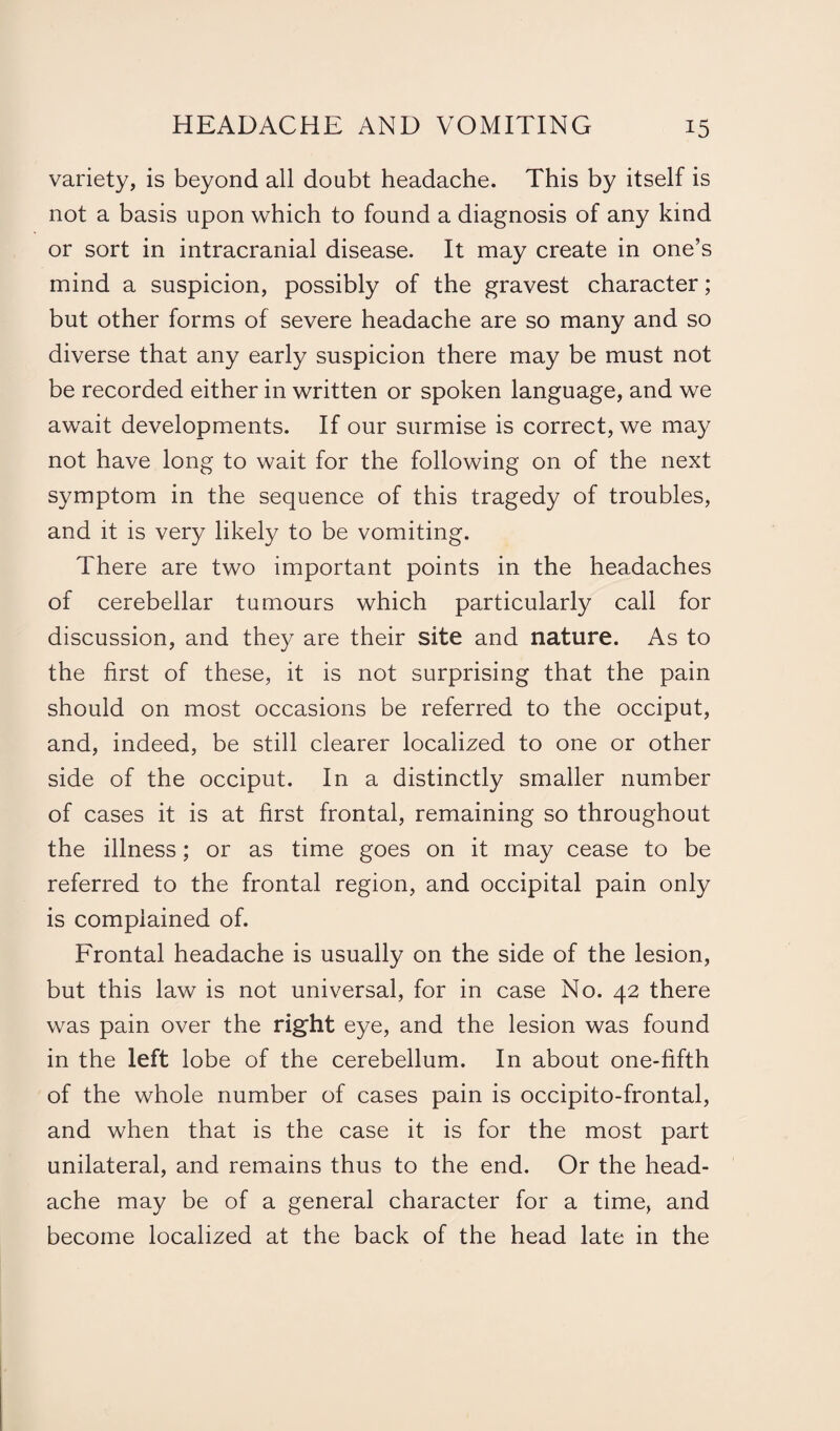 variety, is beyond all doubt headache. This by itself is not a basis upon which to found a diagnosis of any kind or sort in intracranial disease. It may create in one’s mind a suspicion, possibly of the gravest character ; but other forms of severe headache are so many and so diverse that any early suspicion there may be must not be recorded either in written or spoken language, and we await developments. If our surmise is correct, we may not have long to wait for the following on of the next symptom in the sequence of this tragedy of troubles, and it is very likely to be vomiting. There are two important points in the headaches of cerebellar tumours which particularly call for discussion, and they are their site and nature. As to the first of these, it is not surprising that the pain should on most occasions be referred to the occiput, and, indeed, be still clearer localized to one or other side of the occiput. In a distinctly smaller number of cases it is at first frontal, remaining so throughout the illness; or as time goes on it may cease to be referred to the frontal region, and occipital pain only is complained of. Frontal headache is usually on the side of the lesion, but this law is not universal, for in case No. 42 there was pain over the right eye, and the lesion was found in the left lobe of the cerebellum. In about one-fifth of the whole number of cases pain is occipito-frontal, and when that is the case it is for the most part unilateral, and remains thus to the end. Or the head¬ ache may be of a general character for a time, and become localized at the back of the head late in the