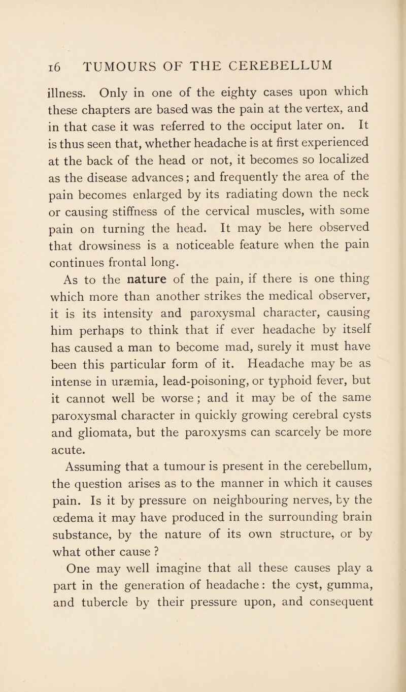 illness. Only in one of the eighty cases upon which these chapters are based was the pain at the vertex, and in that case it was referred to the occiput later on. It is thus seen that, whether headache is at first experienced at the back of the head or not, it becomes so localized as the disease advances; and frequently the area of the pain becomes enlarged by its radiating down the neck or causing stiffness of the cervical muscles, with some pain on turning the head. It may be here observed that drowsiness is a noticeable feature when the pain continues frontal long. As to the nature of the pain, if there is one thing which more than another strikes the medical observer, it is its intensity and paroxysmal character, causing him perhaps to think that if ever headache by itself has caused a man to become mad, surely it must have been this particular form of it. Headache may be as intense in uraemia, lead-poisoning, or typhoid fever, but it cannot well be worse ; and it may be of the same paroxysmal character in quickly growing cerebral cysts and gliomata, but the paroxysms can scarcely be more acute. Assuming that a tumour is present in the cerebellum, the question arises as to the manner in which it causes pain. Is it by pressure on neighbouring nerves, by the oedema it may have produced in the surrounding brain substance, by the nature of its own structure, or by what other cause ? One may well imagine that all these causes play a part in the generation of headache: the cyst, gumma, and tubercle by their pressure upon, and consequent